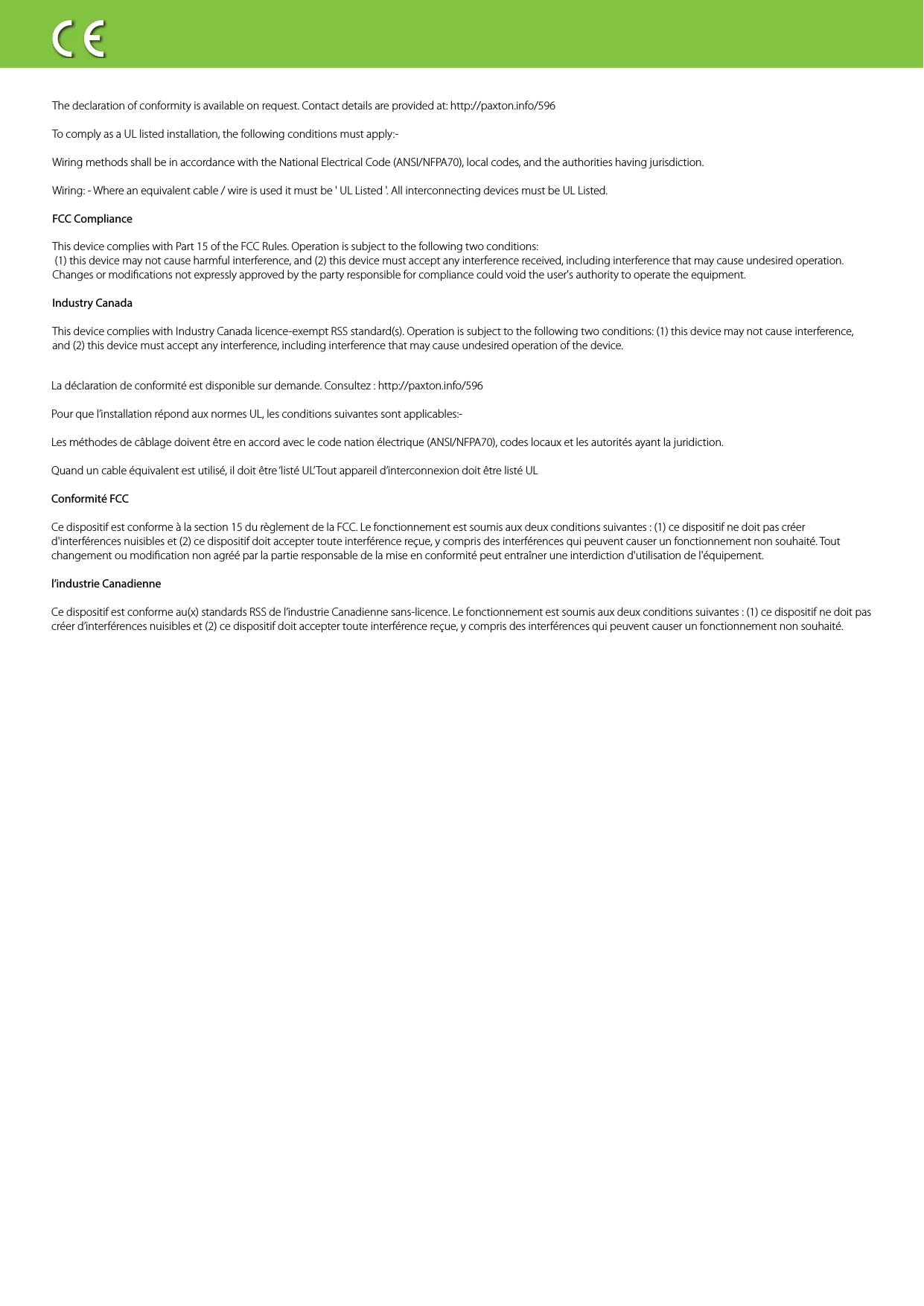 The declaration of conformity is available on request. Contact details are provided at: http://paxton.info/596To comply as a UL listed installation, the following conditions must apply:-Wiring methods shall be in accordance with the National Electrical Code (ANSI/NFPA70), local codes, and the authorities having jurisdiction. Wiring: - Where an equivalent cable / wire is used it must be &apos; UL Listed &apos;. All interconnecting devices must be UL Listed.FCC Compliance This device complies with Part 15 of the FCC Rules. Operation is subject to the following two conditions: (1) this device may not cause harmful interference, and (2) this device must accept any interference received, including interference that may cause undesired operation. Changes or modications not expressly approved by the party responsible for compliance could void the user&apos;s authority to operate the equipment. Industry CanadaThis device complies with Industry Canada licence-exempt RSS standard(s). Operation is subject to the following two conditions: (1) this device may not cause interference, and (2) this device must accept any interference, including interference that may cause undesired operation of the device.La déclaration de conformité est disponible sur demande. Consultez : http://paxton.info/596Pour que l’installation répond aux normes UL, les conditions suivantes sont applicables:-Les méthodes de câblage doivent être en accord avec le code nation électrique (ANSI/NFPA70), codes locaux et les autorités ayant la juridiction. Quand un cable équivalent est utilisé, il doit être ‘listé UL’Tout appareil d’interconnexion doit être listé ULConformité FCCCe dispositif est conforme à la section 15 du règlement de la FCC. Le fonctionnement est soumis aux deux conditions suivantes : (1) ce dispositif ne doit pas créer d&apos;interférences nuisibles et (2) ce dispositif doit accepter toute interférence reçue, y compris des interférences qui peuvent causer un fonctionnement non souhaité. Tout changement ou modication non agréé par la partie responsable de la mise en conformité peut entraîner une interdiction d&apos;utilisation de l&apos;équipement. l’industrie CanadienneCe dispositif est conforme au(x) standards RSS de l’industrie Canadienne sans-licence. Le fonctionnement est soumis aux deux conditions suivantes : (1) ce dispositif ne doit pas créer d’interférences nuisibles et (2) ce dispositif doit accepter toute interférence reçue, y compris des interférences qui peuvent causer un fonctionnement non souhaité. 