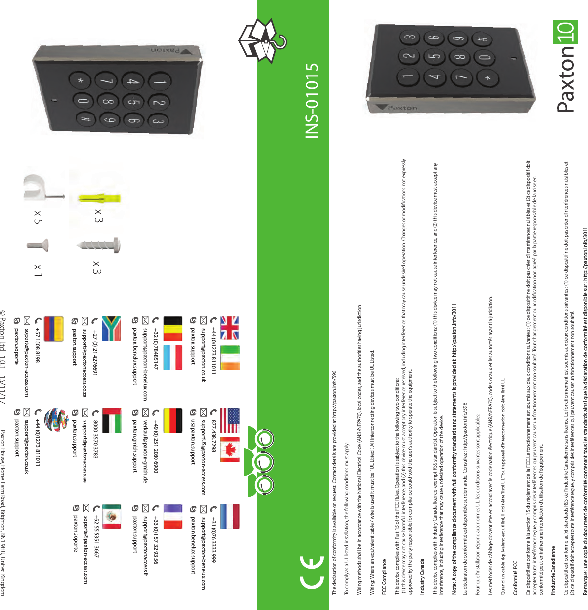 ?The declaration of conformity is available on request. Contact details are provided at: http://paxton.info/596To comply as a UL listed installation, the following conditions must apply:Wiring methods shall be in accordance with the National Electrical Code (ANSI/NFPA70), local codes, and the authorities having jurisdiction. Wiring: Where an equivalent cable / wire is used it must be &apos; UL Listed &apos;. All interconnecting devices must be UL Listed.FCC Compliance This device complies with Part 15 of the FCC Rules. Operation is subject to the following two conditions: (1) this device may not cause harmful interference, and (2) this device must accept any interference received, including interference that may cause undesired operation. Changes or modications not expressly approved by the party responsible for compliance could void the user&apos;s authority to operate the equipment. Industry CanadaThis device complies with Industry Canada licence-exempt RSS standard(s). Operation is subject to the following two conditions: (1) this device may not cause interference, and (2) this device must accept any interference, including interference that may cause undesired operation of the device.Note: A copy of the compliance document with full conformity standards and statements is provided at: http://paxton.info/3011La déclaration de conformité est disponible sur demande. Consultez : http://paxton.info/596Pour que l’installation répond aux normes UL, les conditions suivantes sont applicables:Les méthodes de câblage doivent être en accord avec le code nation électrique (ANSI/NFPA70), codes locaux et les autorités ayant la juridiction. Quand un cable équivalent est utilisé, il doit être ‘listé UL’Tout appareil d’interconnexion doit être listé ULConformité FCCCe dispositif est conforme à la section 15 du règlement de la FCC. Le fonctionnement est soumis aux deux conditions suivantes : (1) ce dispositif ne doit pas créer d&apos;interférences nuisibles et (2) ce dispositif doit accepter toute interférence reçue, y compris des interférences qui peuvent causer un fonctionnement non souhaité. Tout changement ou modication non agréé par la partie responsable de la mise en conformité peut entraîner une interdiction d&apos;utilisation de l&apos;équipement. l’industrie CanadienneCe dispositif est conforme au(x) standards RSS de l’industrie Canadienne sans-licence. Le fonctionnement est soumis aux deux conditions suivantes : (1) ce dispositif ne doit pas créer d’interférences nuisibles et (2) ce dispositif doit accepter toute interférence reçue, y compris des interférences qui peuvent causer un fonctionnement non souhaité. Remarque : une copie du document de conformité contenant tous les standards ainsi que la déclaration de conformité est disponible sur : http://paxton.info/3011INS-01015© Paxton Ltd Paxton House, Home Farm Road, Brighton, BN1 9HU, United Kingdom 1.0.1   15/11/17x 3x 5x 3x 3x 1 +27 (0) 21 4276691support@paxtonaccess.co.zapaxton.support+31 (0)76 3333 999paxton.benelux.supportsupport@paxton-benelux.com+44 (0)1273 811011paxton.supportsupport@paxton.co.uk+49 (0) 251 2080 6900paxton.gmbh.supportverkauf@paxton-gmbh.de+44 (0)1273 811011paxton.supportsupport@paxton.co.uk 8000 3570 3783paxton.supportsupport@paxtonaccess.ae+33 (0)1 57 32 93 56support@paxtonaccess.frpaxton.support877.438.7298usapaxton.supportsupportUS@paxton-access.com+52 55 5351 3667paxton.soportesoporte@paxton-access.com+57 1508 8198paxton.soportesoporte@paxton-access.com+32 (0) 78485147paxton.benelux.supportsupport@paxton-benelux.com