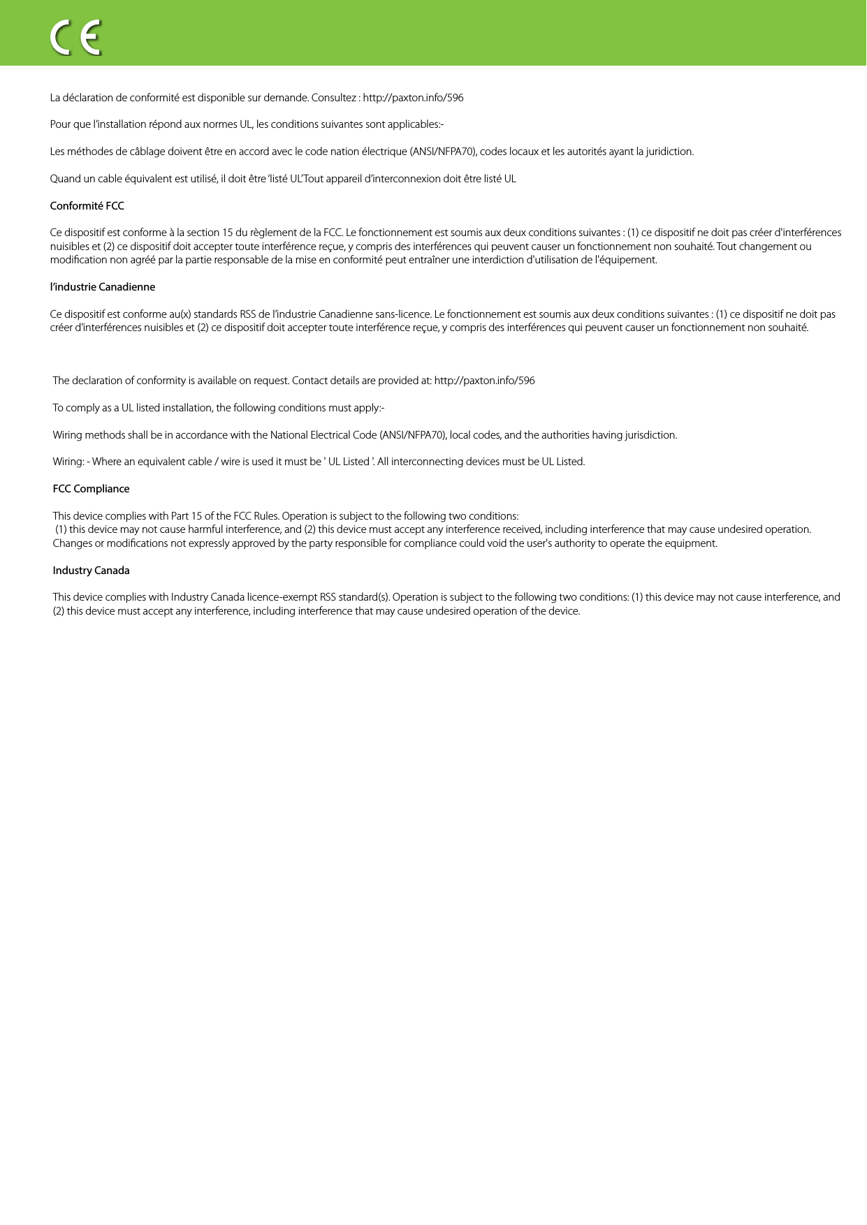 1?243x 3x 1x 1x 35 m / 16ftpaxton.info/2247The declaration of conformity is available on request. Contact details are provided at: http://paxton.info/596To comply as a UL listed installation, the following conditions must apply:-Wiring methods shall be in accordance with the National Electrical Code (ANSI/NFPA70), local codes, and the authorities having jurisdiction. Wiring: - Where an equivalent cable / wire is used it must be &apos; UL Listed &apos;. All interconnecting devices must be UL Listed.FCC Compliance This device complies with Part 15 of the FCC Rules. Operation is subject to the following two conditions: (1) this device may not cause harmful interference, and (2) this device must accept any interference received, including interference that may cause undesired operation. Changes or modications not expressly approved by the party responsible for compliance could void the user&apos;s authority to operate the equipment. Industry CanadaThis device complies with Industry Canada licence-exempt RSS standard(s). Operation is subject to the following two conditions: (1) this device may not cause interference, and (2) this device must accept any interference, including interference that may cause undesired operation of the device.La déclaration de conformité est disponible sur demande. Consultez : http://paxton.info/596Pour que l’installation répond aux normes UL, les conditions suivantes sont applicables:-Les méthodes de câblage doivent être en accord avec le code nation électrique (ANSI/NFPA70), codes locaux et les autorités ayant la juridiction. Quand un cable équivalent est utilisé, il doit être ‘listé UL’Tout appareil d’interconnexion doit être listé ULConformité FCCCe dispositif est conforme à la section 15 du règlement de la FCC. Le fonctionnement est soumis aux deux conditions suivantes : (1) ce dispositif ne doit pas créer d&apos;interférences nuisibles et (2) ce dispositif doit accepter toute interférence reçue, y compris des interférences qui peuvent causer un fonctionnement non souhaité. Tout changement ou modication non agréé par la partie responsable de la mise en conformité peut entraîner une interdiction d&apos;utilisation de l&apos;équipement. l’industrie CanadienneCe dispositif est conforme au(x) standards RSS de l’industrie Canadienne sans-licence. Le fonctionnement est soumis aux deux conditions suivantes : (1) ce dispositif ne doit pas créer d’interférences nuisibles et (2) ce dispositif doit accepter toute interférence reçue, y compris des interférences qui peuvent causer un fonctionnement non souhaité. 