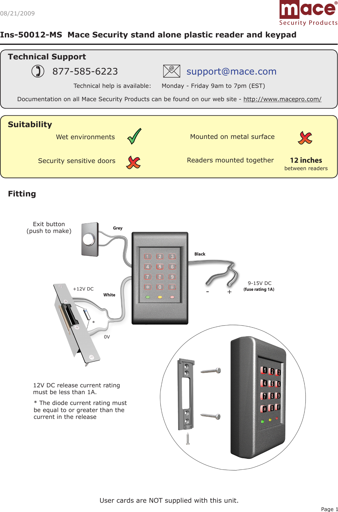 Page 1Ins-50012-MS  Mace Security stand alone plastic reader and keypadSuitabilityFittingExit button(push to make)0V9-15V DC12V DC release current rating must be less than 1A. *(fuse rating 1A) * The diode current rating must be equal to or greater than the current in the release 08/21/2009Security sensitive doorsWet environments Mounted on metal surfaceReaders mounted togetherbetween readers12 inchesUser cards are NOT supplied with this unit.Grey Black White +12V DCSecurity ProductsTechnical SupportTechnical help is available:     Monday - Friday 9am to 7pm (EST)877-585-6223 support@mace.comDocumentation on all Mace Security Products can be found on our web site - http://www.macepro.com/+-