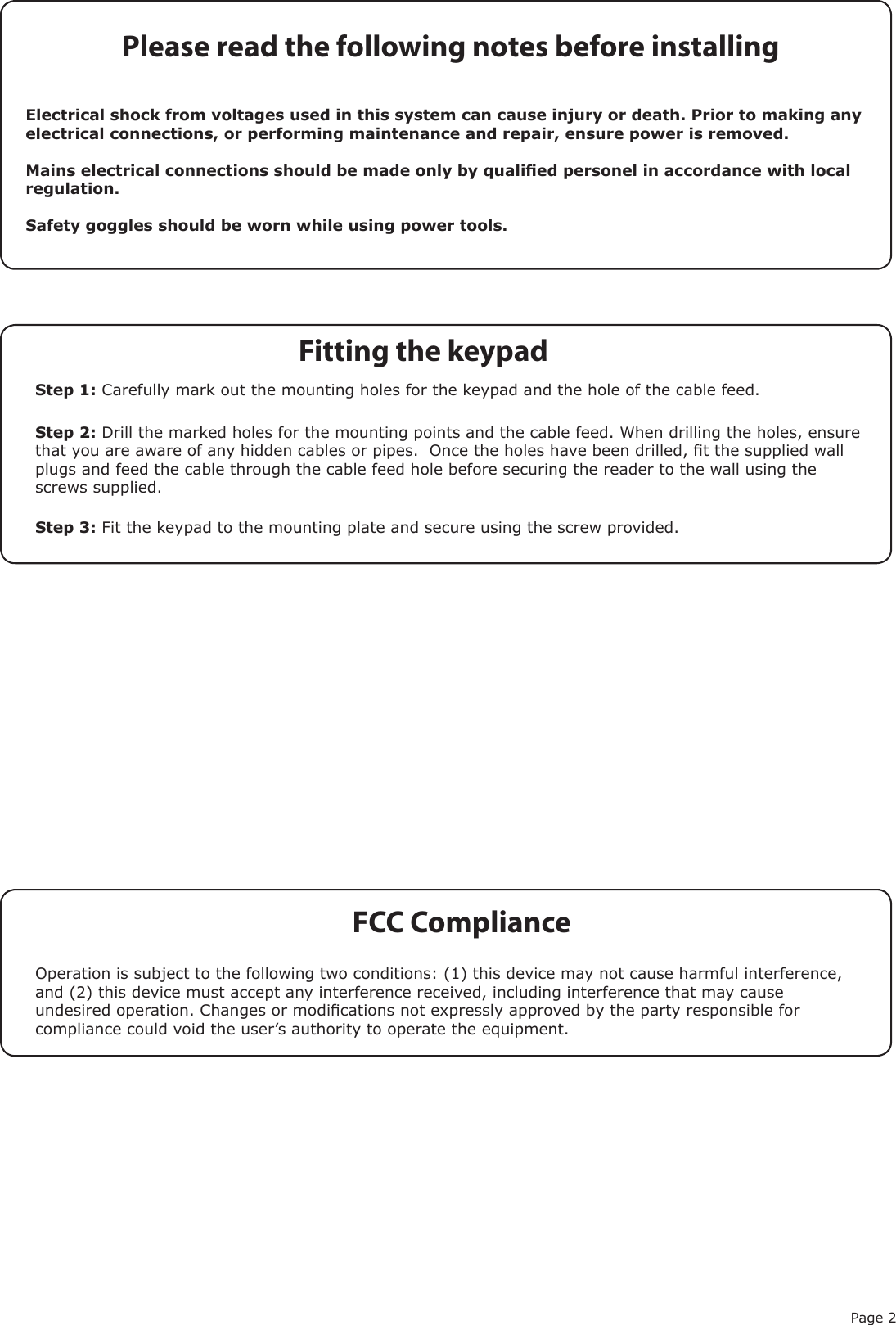 Page 2FCC ComplianceOperation is subject to the following two conditions: (1) this device may not cause harmful interference, and (2) this device must accept any interference received, including interference that may cause undesired operation. Changes or modications not expressly approved by the party responsible for compliance could void the user’s authority to operate the equipment. Please read the following notes before installingElectrical shock from voltages used in this system can cause injury or death. Prior to making any electrical connections, or performing maintenance and repair, ensure power is removed.Mains electrical connections should be made only by qualied personel in accordance with local regulation.Safety goggles should be worn while using power tools.Step 1: Carefully mark out the mounting holes for the keypad and the hole of the cable feed.  Step 2: Drill the marked holes for the mounting points and the cable feed. When drilling the holes, ensure that you are aware of any hidden cables or pipes.  Once the holes have been drilled, t the supplied wall plugs and feed the cable through the cable feed hole before securing the reader to the wall using the screws supplied.Step 3: Fit the keypad to the mounting plate and secure using the screw provided.Fitting the keypad