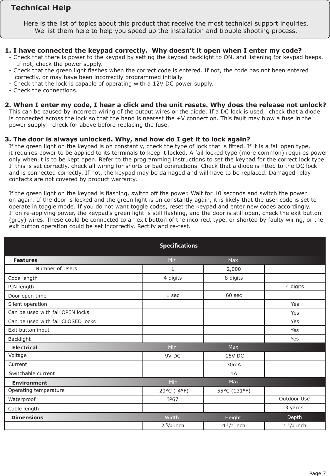 Page 71 2,0004 digits 8 digits4 digits1 sec 60 sec   9V DC   15V DC30mA1A-20°C (-4°F) 55°C (131°F)IP672 3/4 inch 4 1/2 inch 1 1/4 inchVoltageSpeciﬁcationsOperating temperatureElectricalEnvironment DimensionsMin MaxWidth Height DepthCurrentOutdoor Use FeaturesDoor open timeSilent operationCan be used with fail OPEN locksCan be used with fail CLOSED locksExit button input WaterproofNumber of UsersSwitchable currentMinMinMaxMaxYesYesYesYesHere is the list of topics about this product that receive the most technical support inquiries. We list them here to help you speed up the installation and trouble shooting process.Technical Help1. I have connected the keypad correctly.  Why doesn’t it open when I enter my code?Q- Check that there is power to the keypad by setting the keypad backlight to ON, and listening for keypad beeps.Q    If not, check the power supply.Q- Check that the green light ashes when the correct code is entered. If not, the code has not been enteredQ   correctly, or may have been incorrectly programmed initially.Q- Check that the lock is capable of operating with a 12V DC power supply.Q- Check the connections.2. When I enter my code, I hear a click and the unit resets. Why does the release not unlock?QThis can be caused by incorrect wiring of the output wires or the diode. If a DC lock is used,  check that a diodeQis connected across the lock so that the band is nearest the +V connection. This fault may blow a fuse in theQpower supply - check for above before replacing the fuse.3. The door is always unlocked. Why, and how do I get it to lock again?QIf the green light on the keypad is on constantly, check the type of lock that is tted. If it is a fail open type,Qit requires power to be applied to its terminals to keep it locked. A fail locked type (more common) requires powerQonly when it is to be kept open. Refer to the programming instructions to set the keypad for the correct lock type.QIf this is set correctly, check all wiring for shorts or bad connections. Check that a diode is tted to the DC lockQand is connected correctly. If not, the keypad may be damaged and will have to be replaced. Damaged relayQcontacts are not covered by product warranty.QIf the green light on the keypad is ashing, switch off the power. Wait for 10 seconds and switch the powerQon again. If the door is locked and the green light is on constantly again, it is likely that the user code is set toQoperate in toggle mode. If you do not want toggle codes, reset the keypad and enter new codes accordingly.QIf on re-applying power, the keypad’s green light is still ashing, and the door is still open, check the exit buttonQ(grey) wires. These could be connected to an exit button of the incorrect type, or shorted by faulty wiring, or theQexit button operation could be set incorrectly. Rectify and re-test. Code lengthPIN lengthCable lengthBacklight  Yes3 yards