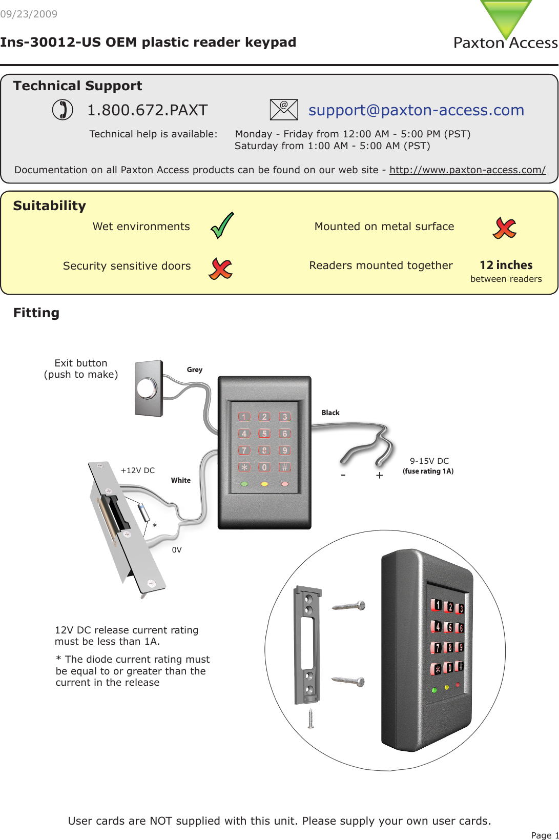 Page 1Ins-30012-US OEM plastic reader keypadSuitabilityFittingExit button(push to make)0V9-15V DC12V DC release current rating must be less than 1A. *(fuse rating 1A) * The diode current rating must be equal to or greater than the current in the release 09/23/2009Security sensitive doorsWet environments Mounted on metal surfaceReaders mounted togetherbetween readers12 inchesUser cards are NOT supplied with this unit. Please supply your own user cards.Grey Black White +12V DCTechnical SupportTechnical help is available:     Monday - Friday from 12:00 AM - 5:00 PM (PST)                               Saturday from 1:00 AM - 5:00 AM (PST)1.800.672.PAXT support@paxton-access.comDocumentation on all Paxton Access products can be found on our web site - http://www.paxton-access.com/+-