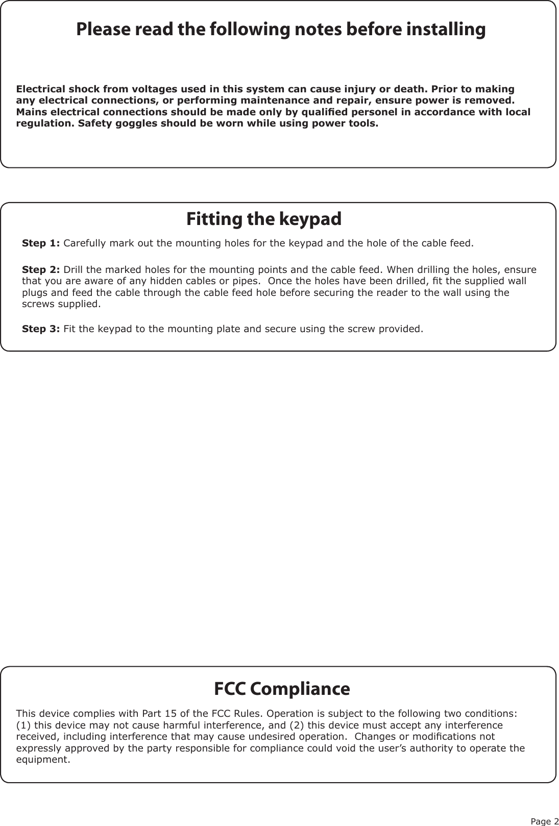 Page 2FCC ComplianceThis device complies with Part 15 of the FCC Rules. Operation is subject to the following two conditions: (1) this device may not cause harmful interference, and (2) this device must accept any interference received, including interference that may cause undesired operation.  Changes or modications not expressly approved by the party responsible for compliance could void the user’s authority to operate the equipment.Please read the following notes before installingElectrical shock from voltages used in this system can cause injury or death. Prior to making any electrical connections, or performing maintenance and repair, ensure power is removed. Mains electrical connections should be made only by qualied personel in accordance with local regulation. Safety goggles should be worn while using power tools.Step 1: Carefully mark out the mounting holes for the keypad and the hole of the cable feed.Step 2: Drill the marked holes for the mounting points and the cable feed. When drilling the holes, ensure that you are aware of any hidden cables or pipes.  Once the holes have been drilled, t the supplied wall plugs and feed the cable through the cable feed hole before securing the reader to the wall using the screws supplied.Step 3: Fit the keypad to the mounting plate and secure using the screw provided.Fitting the keypad