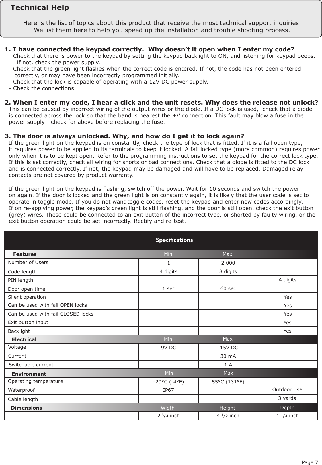 Page 71 2,0004 digits 8 digits4 digits1 sec 60 sec   9V DC   15V DC30 mA1 A-20°C (-4°F) 55°C (131°F)IP672 3/4 inch 4 1/2 inch 1 1/4 inchVoltageSpeciﬁcationsOperating temperatureElectricalEnvironment DimensionsMin MaxWidth Height DepthCurrentOutdoor Use FeaturesDoor open timeSilent operationCan be used with fail OPEN locksCan be used with fail CLOSED locksExit button input WaterproofNumber of UsersSwitchable currentMinMinMaxMaxYesYesYesYesHere is the list of topics about this product that receive the most technical support inquiries. We list them here to help you speed up the installation and trouble shooting process.Technical Help1. I have connected the keypad correctly.  Why doesn’t it open when I enter my code?Q- Check that there is power to the keypad by setting the keypad backlight to ON, and listening for keypad beeps.Q    If not, check the power supply.Q- Check that the green light ashes when the correct code is entered. If not, the code has not been enteredQ   correctly, or may have been incorrectly programmed initially.Q- Check that the lock is capable of operating with a 12V DC power supply.Q- Check the connections.2. When I enter my code, I hear a click and the unit resets. Why does the release not unlock?QThis can be caused by incorrect wiring of the output wires or the diode. If a DC lock is used,  check that a diodeQis connected across the lock so that the band is nearest the +V connection. This fault may blow a fuse in theQpower supply - check for above before replacing the fuse.3. The door is always unlocked. Why, and how do I get it to lock again?QIf the green light on the keypad is on constantly, check the type of lock that is tted. If it is a fail open type,Qit requires power to be applied to its terminals to keep it locked. A fail locked type (more common) requires powerQonly when it is to be kept open. Refer to the programming instructions to set the keypad for the correct lock type.QIf this is set correctly, check all wiring for shorts or bad connections. Check that a diode is tted to the DC lockQand is connected correctly. If not, the keypad may be damaged and will have to be replaced. Damaged relayQcontacts are not covered by product warranty.QIf the green light on the keypad is ashing, switch off the power. Wait for 10 seconds and switch the powerQon again. If the door is locked and the green light is on constantly again, it is likely that the user code is set toQoperate in toggle mode. If you do not want toggle codes, reset the keypad and enter new codes accordingly.QIf on re-applying power, the keypad’s green light is still ashing, and the door is still open, check the exit buttonQ(grey) wires. These could be connected to an exit button of the incorrect type, or shorted by faulty wiring, or theQexit button operation could be set incorrectly. Rectify and re-test. Code lengthPIN lengthCable lengthBacklight  Yes3 yards