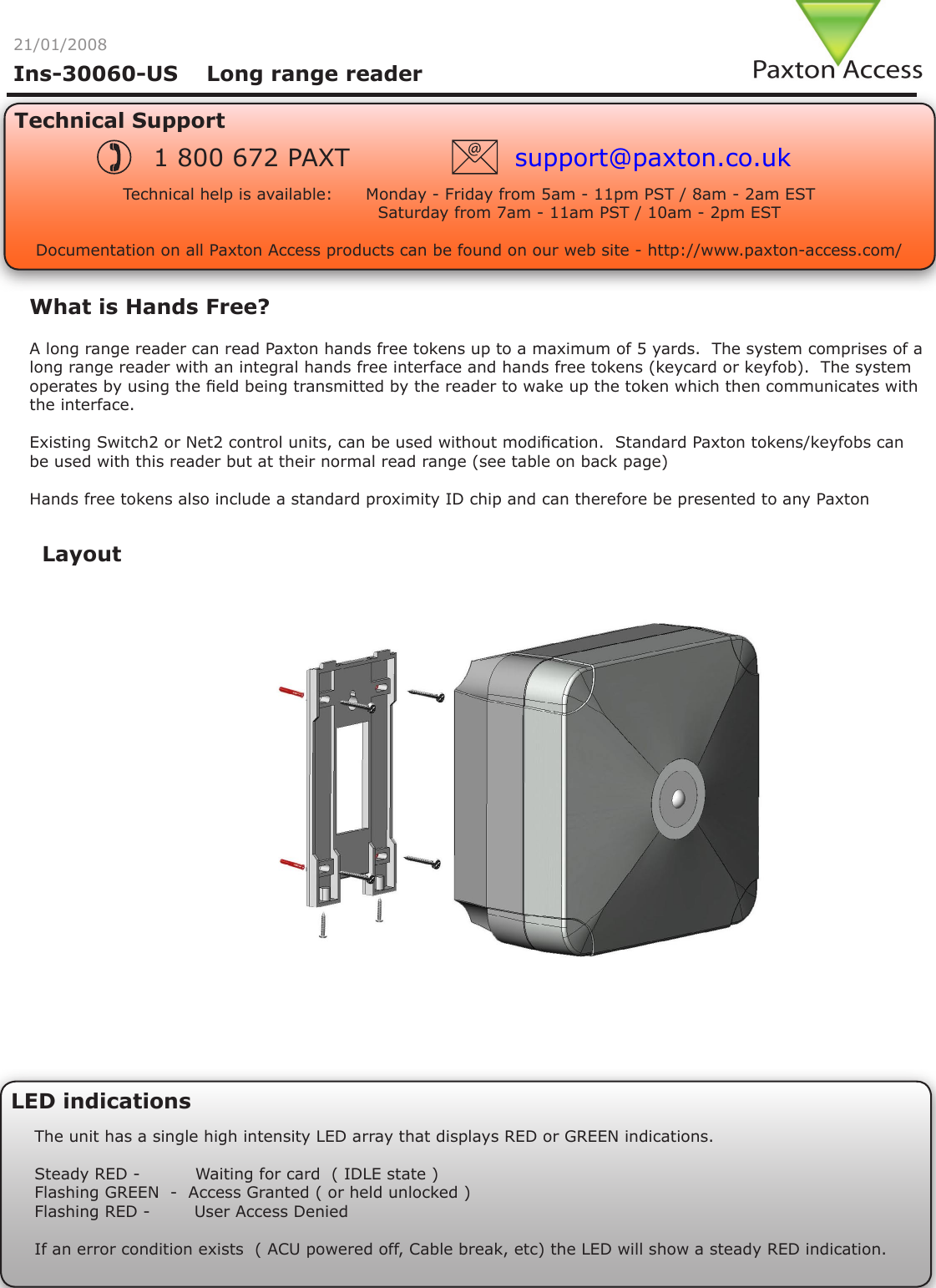 Ins-30060-US    Long range reader21/01/2008What is Hands Free?A long range reader can read Paxton hands free tokens up to a maximum of 5 yards.  The system comprises of a long range reader with an integral hands free interface and hands free tokens (keycard or keyfob).  The system operates by using the eld being transmitted by the reader to wake up the token which then communicates with the interface.Existing Switch2 or Net2 control units, can be used without modication.  Standard Paxton tokens/keyfobs can be used with this reader but at their normal read range (see table on back page) Hands free tokens also include a standard proximity ID chip and can therefore be presented to any Paxton LED indicationsThe unit has a single high intensity LED array that displays RED or GREEN indications.Steady RED -          Waiting for card  ( IDLE state )Flashing GREEN  -  Access Granted ( or held unlocked )Flashing RED -        User Access DeniedIf an error condition exists  ( ACU powered off, Cable break, etc) the LED will show a steady RED indication.LayoutTechnical SupportTechnical help is available:      Monday - Friday from 5am - 11pm PST / 8am - 2am EST                                        Saturday from 7am - 11am PST / 10am - 2pm EST   Documentation on all Paxton Access products can be found on our web site - http://www.paxton-access.com/1 800 672 PAXT support@paxton.co.uk