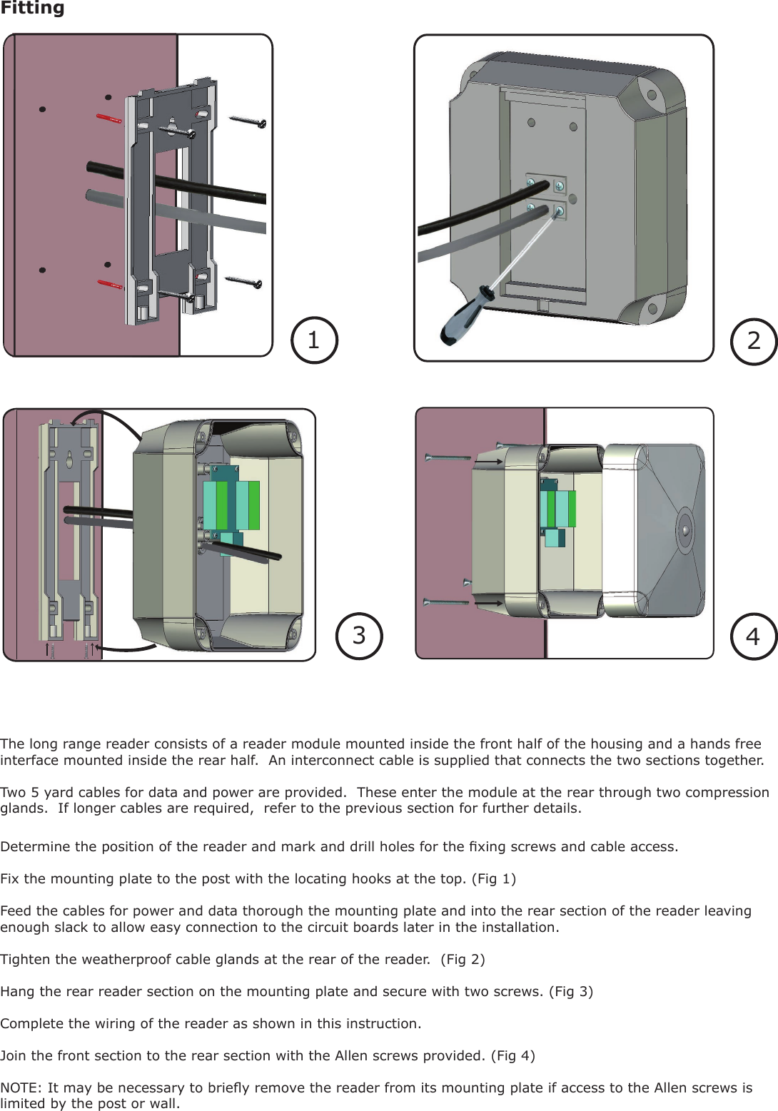 Fitting1234Determine the position of the reader and mark and drill holes for the xing screws and cable access.Fix the mounting plate to the post with the locating hooks at the top. (Fig 1)Feed the cables for power and data thorough the mounting plate and into the rear section of the reader leaving enough slack to allow easy connection to the circuit boards later in the installation.Tighten the weatherproof cable glands at the rear of the reader.  (Fig 2)Hang the rear reader section on the mounting plate and secure with two screws. (Fig 3)Complete the wiring of the reader as shown in this instruction.Join the front section to the rear section with the Allen screws provided. (Fig 4)NOTE: It may be necessary to briey remove the reader from its mounting plate if access to the Allen screws is limited by the post or wall. The long range reader consists of a reader module mounted inside the front half of the housing and a hands free interface mounted inside the rear half.  An interconnect cable is supplied that connects the two sections together.Two 5 yard cables for data and power are provided.  These enter the module at the rear through two compression glands.  If longer cables are required,  refer to the previous section for further details.1234