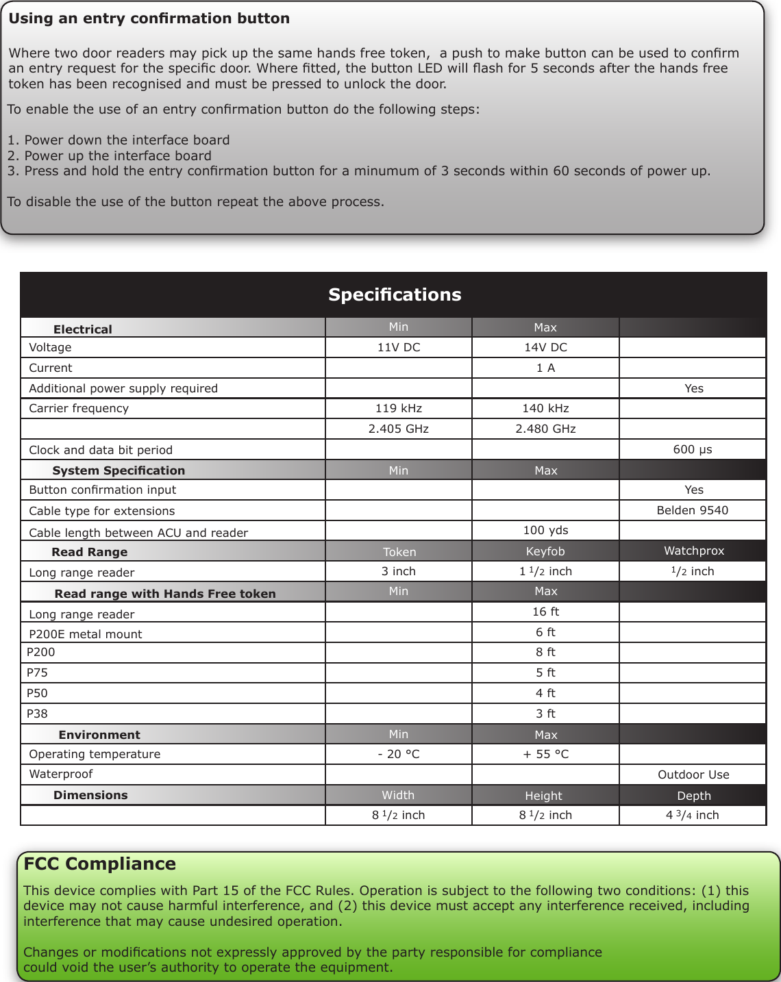 11V DC 14V DC   1 A 119 kHz 140 kHz  2.405 GHz 2.480 GHz    600 µsBelden 9540100 yds3 inch 1 1/2 inch 1/2 inch16 ft6 ftP200 8 ftP75 5 ftP50 4 ftP38 3 ft- 20 °C + 55 °C8 1/2 inch 8 1/2 inch 4 3/4 inchSpecicationsVoltageClock and data bit period Carrier frequencyOperating temperatureElectricalEnvironment DimensionsMin MaxWidth Height DepthCurrentP200E metal mount Cable type for extensionsCable length between ACU and readerRead range with Hands Free tokenSystem SpecicationWaterproofAdditional power supply requiredOutdoor Use Button conrmation input  YesYesLong range readerMinMinMinMaxMaxMaxToken Keyfob WatchproxRead RangeLong range readerUsing an entry conrmation buttonWhere two door readers may pick up the same hands free token,  a push to make button can be used to conrm an entry request for the specic door. Where tted, the button LED will ash for 5 seconds after the hands free token has been recognised and must be pressed to unlock the door.To enable the use of an entry conrmation button do the following steps:1. Power down the interface board2. Power up the interface board3. Press and hold the entry conrmation button for a minumum of 3 seconds within 60 seconds of power up.To disable the use of the button repeat the above process.FCC ComplianceThis device complies with Part 15 of the FCC Rules. Operation is subject to the following two conditions: (1) this device may not cause harmful interference, and (2) this device must accept any interference received, including interference that may cause undesired operation. Changes or modications not expressly approved by the party responsible for compliancecould void the user’s authority to operate the equipment. 