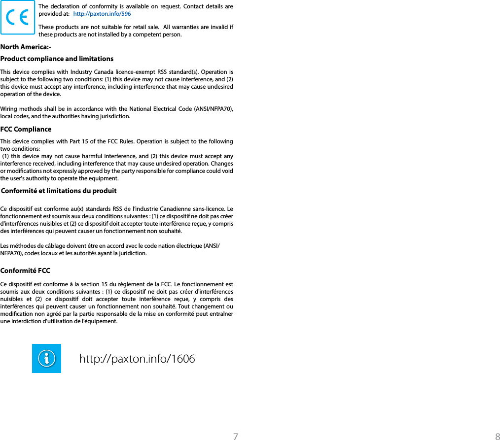 The declaration of conformity is available on request. Contact details are provided at:   http://paxton.info/596These products are not suitable for retail sale.  All warranties are invalid if these products are not installed by a competent person. This device complies with Part 15 of the FCC Rules. Operation is subject to the following two conditions: (1) this device may not cause harmful interference, and (2) this device must accept any interference received, including interference that may cause undesired operation. Changes or modications not expressly approved by the party responsible for compliance could void the user&apos;s authority to operate the equipment. Product compliance and limitations North America:- This device complies with Industry Canada licence-exempt RSS standard(s). Operation is subject to the following two conditions: (1) this device may not cause interference, and (2) this device must accept any interference, including interference that may cause undesired operation of the device.Wiring methods shall be in accordance with the National Electrical Code (ANSI/NFPA70), local codes, and the authorities having jurisdiction.FCC ComplianceConformité et limitations du produitCe dispositif est conforme au(x) standards RSS de l’industrie Canadienne sans-licence. Le fonctionnement est soumis aux deux conditions suivantes : (1) ce dispositif ne doit pas créer d’interférences nuisibles et (2) ce dispositif doit accepter toute interférence reçue, y compris des interférences qui peuvent causer un fonctionnement non souhaité. Les méthodes de câblage doivent être en accord avec le code nation électrique (ANSI/NFPA70), codes locaux et les autorités ayant la juridiction.Ce dispositif est conforme à la section 15 du règlement de la FCC. Le fonctionnement est soumis aux deux conditions suivantes : (1) ce dispositif ne doit pas créer d&apos;interférences nuisibles et (2) ce dispositif doit accepter toute interférence reçue, y compris des interférences qui peuvent causer un fonctionnement non souhaité. Tout changement ou modication non agréé par la partie responsable de la mise en conformité peut entraîner une interdiction d&apos;utilisation de l&apos;équipement. Conformité FCC http://paxton.info/16067 8