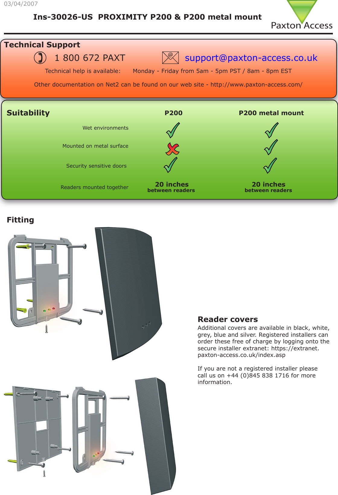Ins-30026-US  PROXIMITY P200 &amp; P200 metal mountSuitabilityFitting03/04/2007Mounted on metal surfaceSecurity sensitive doorsWet environmentsReaders mounted togetherTechnical SupportTechnical help is available:      Monday - Friday from 5am - 5pm PST / 8am - 8pm EST   Other documentation on Net2 can be found on our web site - http://www.paxton-access.com/1 800 672 PAXT support@paxton-access.co.ukP200 P200 metal mount between readers20 inchesbetween readersReader covers Additional covers are available in black, white, grey, blue and silver. Registered installers can order these free of charge by logging onto the secure installer extranet: https://extranet.paxton-access.co.uk/index.aspIf you are not a registered installer please call us on +44 (0)845 838 1716 for more information.20 inches