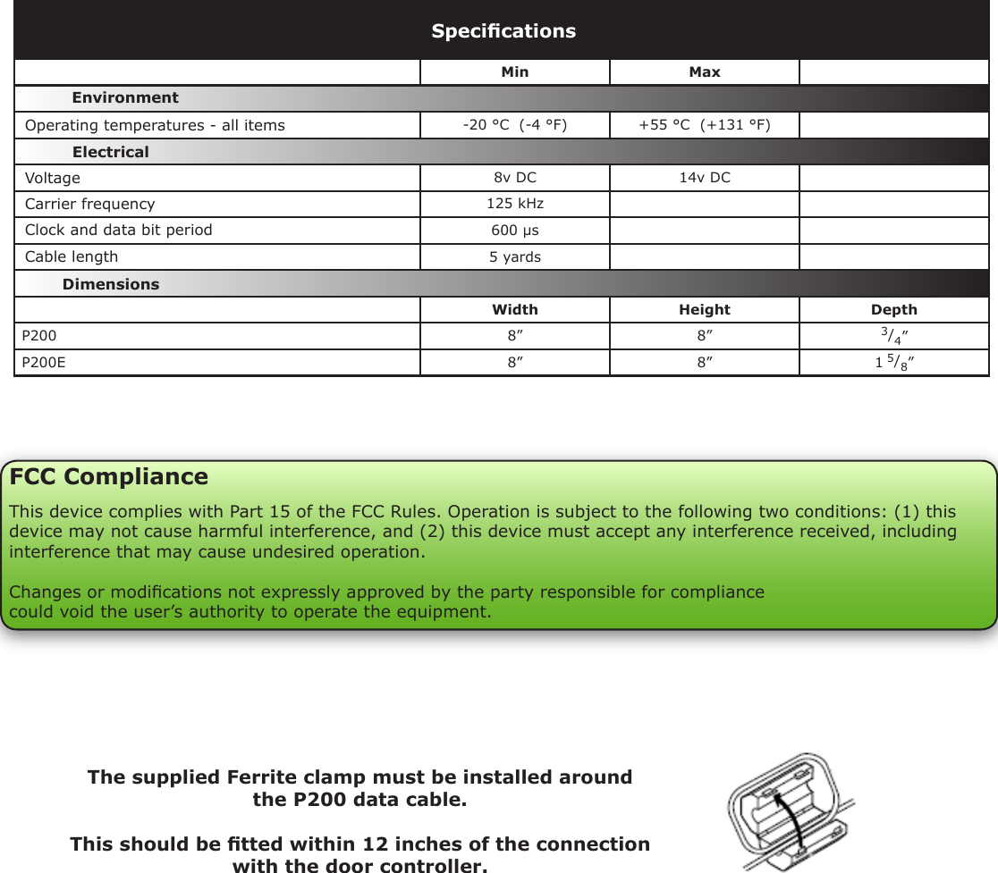 VoltageCable lengthClock and data bit period Carrier frequencyMin Max-20 °C  (-4 °F) +55 °C  (+131 °F)8v DC 14v DC  125 kHz600 µs5 yardsWidth Height DepthP200 8” 8” 3/4”P200E 8” 8” 1 5/8”SpecicationsOperating temperatures - all itemsElectricalEnvironment DimensionsFCC ComplianceThis device complies with Part 15 of the FCC Rules. Operation is subject to the following two conditions: (1) this device may not cause harmful interference, and (2) this device must accept any interference received, including interference that may cause undesired operation. Changes or modications not expressly approved by the party responsible for compliancecould void the user’s authority to operate the equipment. The supplied Ferrite clamp must be installed around the P200 data cable.This should be tted within 12 inches of the connection with the door controller.