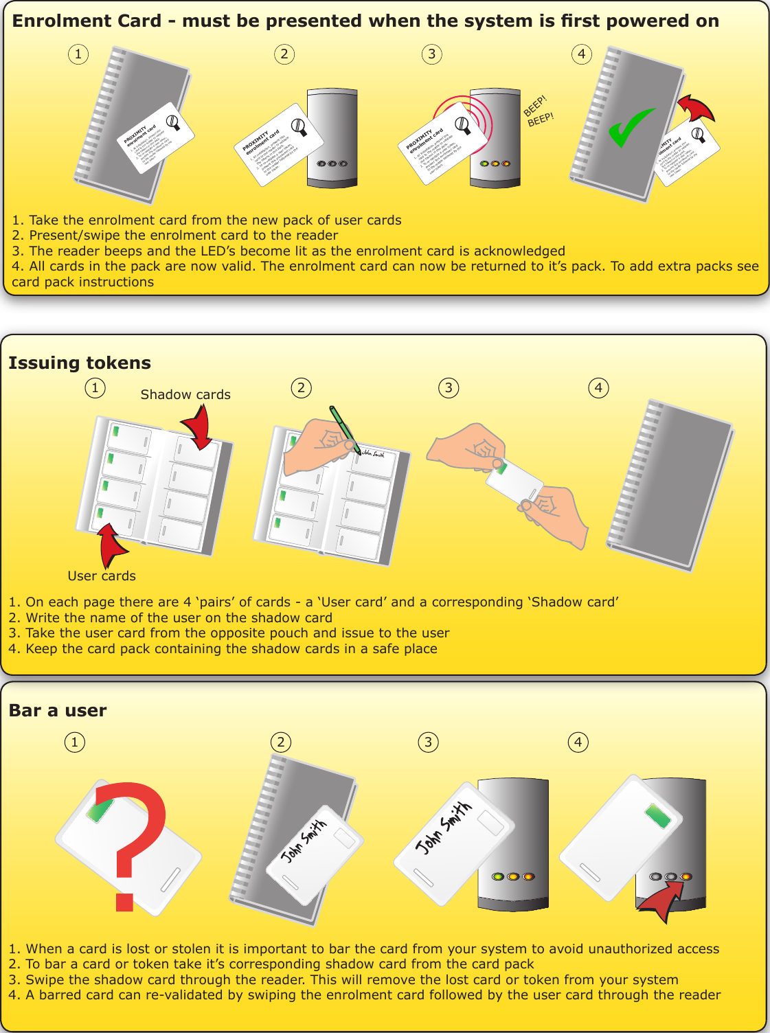 Enrolment Card - must be presented when the system is rst powered onPROXIMITYenrolment card1. At installation, present this    card to the reader to validate   the tokens in this pack.2. To re-validate a user token,    present this enrolment card     to the reader followed by the     user token.  BEEP!BEEP!PROXIMITYenrolment card1. At installation, present this    card to the reader to validate   the tokens in this pack.2. To re-validate a user token,    present this enrolment card     to the reader followed by the     user token.  PROXIMITYenrolment card1. At installation, present this    card to the reader to validate   the tokens in this pack.2. To re-validate a user token,    present this enrolment card     to the reader followed by the     user token.  PROXIMITYenrolment card1. At installation, present this    card to the reader to validate   the tokens in this pack.2. To re-validate a user token,    present this enrolment card     to the reader followed by the     user token.  PROXIMITYenrolment card1. At installation, present this    card to the reader to validate   the tokens in this pack.2. To re-validate a user token,    present this enrolment card     to the reader followed by the     user token.  1 2 3 41. Take the enrolment card from the new pack of user cards2. Present/swipe the enrolment card to the reader3. The reader beeps and the LED’s become lit as the enrolment card is acknowledged4. All cards in the pack are now valid. The enrolment card can now be returned to it’s pack. To add extra packs see card pack instructionsIssuing tokens1. On each page there are 4 ‘pairs’ of cards - a ‘User card’ and a corresponding ‘Shadow card’2. Write the name of the user on the shadow card3. Take the user card from the opposite pouch and issue to the user4. Keep the card pack containing the shadow cards in a safe place1 2 3 4User cardsShadow cardsBar a user1. When a card is lost or stolen it is important to bar the card from your system to avoid unauthorized access2. To bar a card or token take it’s corresponding shadow card from the card pack3. Swipe the shadow card through the reader. This will remove the lost card or token from your system4. A barred card can re-validated by swiping the enrolment card followed by the user card through the reader 1 2 3 4