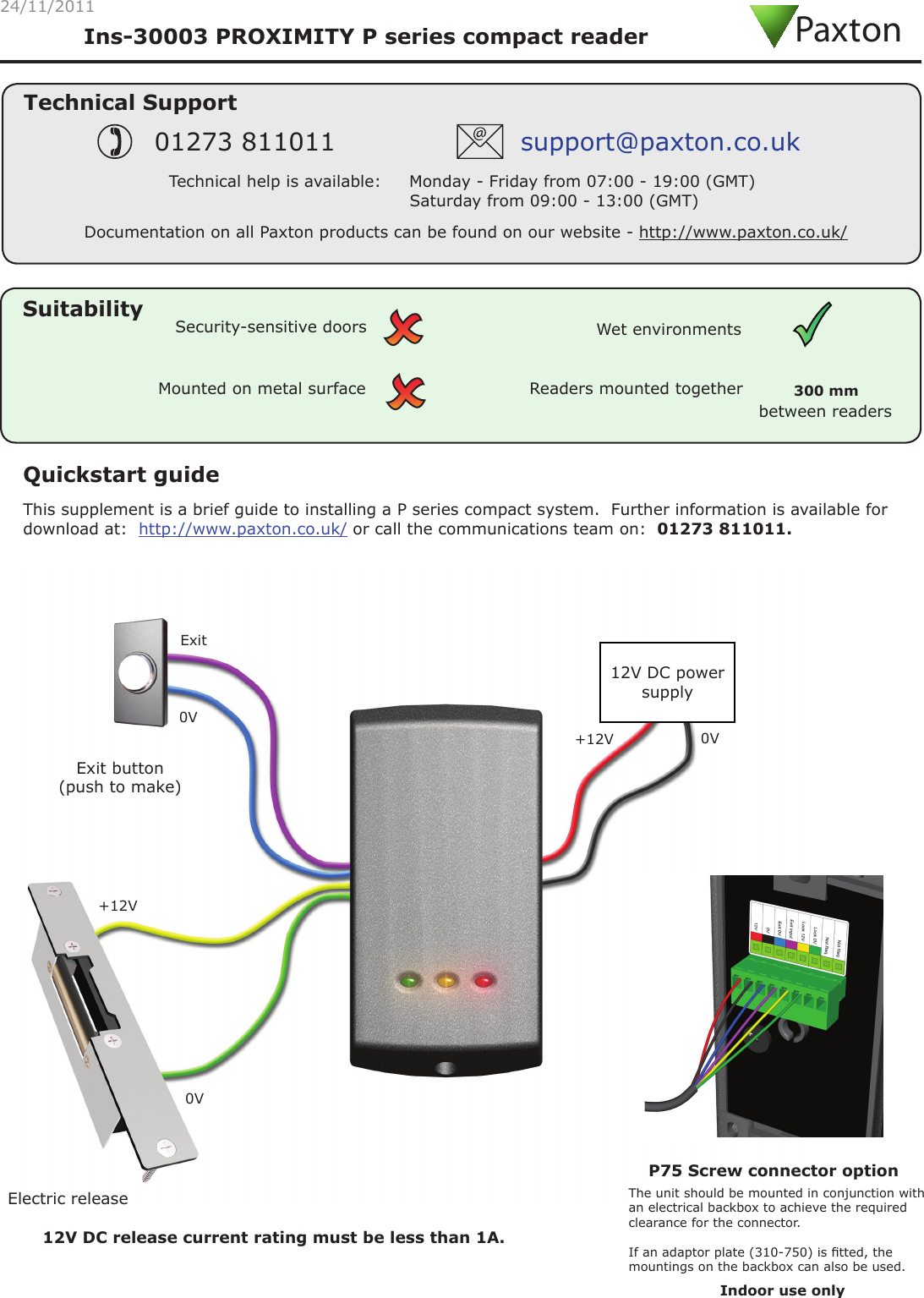 24/11/2011Technical SupportTechnical help is available:     Monday - Friday from 07:00 - 19:00 (GMT)                                 Saturday from 09:00 - 13:00 (GMT)01273 811011 support@paxton.co.ukSuitabilityMounted on metal surfaceWet environmentsSecurity-sensitive doorsReaders mounted togetherbetween readers300 mm Quickstart guideThis supplement is a brief guide to installing a P series compact system.  Further information is available for download at:  http://www.paxton.co.uk/ or call the communications team on:  01273 811011.Ins-30003 PROXIMITY P series compact readerExit button(push to make)Electric release12V DC power supply12V DC release current rating must be less than 1A. P75 Screw connector option The unit should be mounted in conjunction with an electrical backbox to achieve the required clearance for the connector.If an adaptor plate (310-750) is tted, the mountings on the backbox can also be used.Documentation on all Paxton products can be found on our website - http://www.paxton.co.uk/+12V +12V 0V 0V 0V ExitPaxtonIndoor use only 