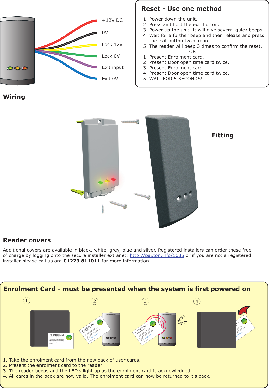 +12V DC 0V Lock 12VLock 0VExit inputExit 0VEnrolment Card - must be presented when the system is rst powered onBEEP!BEEP!2 3 41. At installation, present this card to the reader to validate the tokens in this pack2. To re-validate a user token present thisenrolment card to the reader followed by the user tokenPaxton AccessFUNCTION CARDenrolment cardMore info: http://paxton.info/741. At installation, present this card to the reader to validate the tokens in this pack2. To re-validate a user token present thisenrolment card to the reader followed by the user tokenPaxton AccessFUNCTION CARDenrolment cardMore info: http://paxton.info/7411. At installation, present this card to the reader to validate the tokens in this pack2. To re-validate a user token present thisenrolment card to the reader followed by the user tokenFUNCTION CARDenrolment card1. At installation, present this card to the reader to validate the tokens in this pack2. To re-validate a user token present thisenrolment card to the reader followed by the user tokenFUNCTION CARDenrolment cardMore info: http://paxton.info/741. Take the enrolment card from the new pack of user cards.2. Present the enrolment card to the reader.3. The reader beeps and the LED&apos;s light up as the enrolment card is acknowledged.4. All cards in the pack are now valid. The enrolment card can now be returned to it&apos;s pack.Reset - Use one methodReader covers Additional covers are available in black, white, grey, blue and silver. Registered installers can order these free of charge by logging onto the secure installer extranet: http://paxton.info/1035 or if you are not a registered installer please call us on: 01273 811011 for more information.FittingWiring1. Power down the unit.2. Press and hold the exit button.3. Power up the unit. It will give several quick beeps.4. Wait for a further beep and then release and press                 the exit button twice more.5. The reader will beep 3 times to conrm the reset.                             OR1. Present Enrolment card.2. Present Door open time card twice.3. Present Enrolment card.4. Present Door open time card twice.5. WAIT FOR 5 SECONDS!