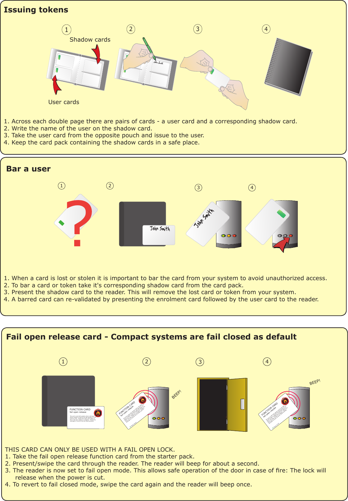 Issuing tokens1. Across each double page there are pairs of cards - a user card and a corresponding shadow card.2. Write the name of the user on the shadow card.3. Take the user card from the opposite pouch and issue to the user.4. Keep the card pack containing the shadow cards in a safe place.1234User cardsShadow cardsBar a user1. When a card is lost or stolen it is important to bar the card from your system to avoid unauthorized access.2. To bar a card or token take it&apos;s corresponding shadow card from the card pack.3. Present the shadow card to the reader. This will remove the lost card or token from your system.4. A barred card can re-validated by presenting the enrolment card followed by the user card to the reader.1 2 3 4Fail open release card - Compact systems are fail closed as defaultTHIS CARD CAN ONLY BE USED WITH A FAIL OPEN LOCK.1. Take the fail open release function card from the starter pack.2. Present/swipe the card through the reader. The reader will beep for about a second.3. The reader is now set to fail open mode. This allows safe operation of the door in case of re: The lock will     release when the power is cut.4. To revert to fail closed mode, swipe the card again and the reader will beep once.1  2  34 BEEP! BEEP!    This card is used with systems where a fail openelectric release is used for the safe operation in the event of a fire.  Present the card to the reader todrive a fail open release or a maglock.  Present the card again to revert to the fail closed operationPaxton AccessFUNCTION CARDfail open releaseThis card is used with systems where a fail openelectric release is used for the safe operation in the event of a fire.  Present the card to the reader todrive a fail open release or a maglock.  Present the card again to revert to the fail closed operationPaxton AccessFUNCTION CARDfail open releaseThis card is used with systems where a fail openelectric release is used for the safe operation in the event of a fire.  Present the card to the reader todrive a fail open release or a maglock.  Present the card again to revert to the fail closed operationFUNCTION CARDfail open release1. Power down the unit.2. Press and hold the exit button.3. Power up the unit. It will give several quick beeps.4. Wait for a further beep and then release and press                 the exit button twice more.5. The reader will beep 3 times to conrm the reset.                             OR1. Present Enrolment card.2. Present Door open time card twice.3. Present Enrolment card.4. Present Door open time card twice.5. WAIT FOR 5 SECONDS!