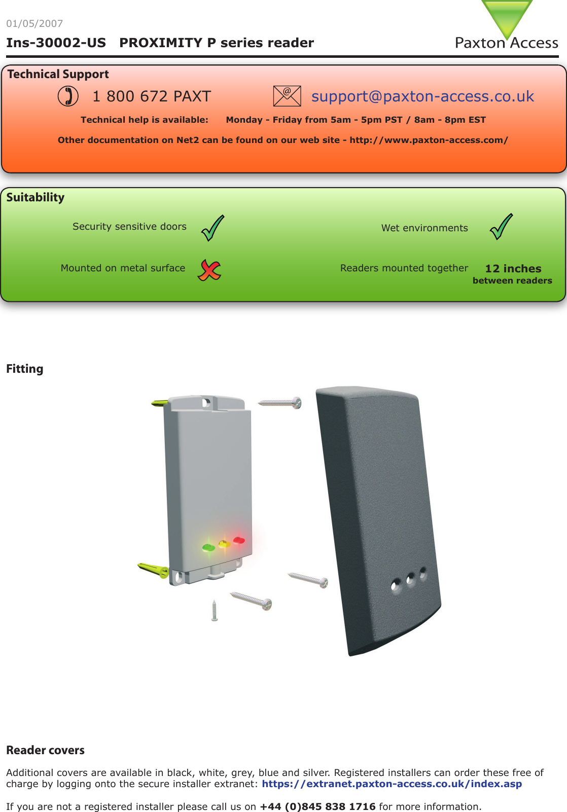 Ins-30002-US   PROXIMITY P series readerReader covers Additional covers are available in black, white, grey, blue and silver. Registered installers can order these free of charge by logging onto the secure installer extranet: https://extranet.paxton-access.co.uk/index.aspIf you are not a registered installer please call us on +44 (0)845 838 1716 for more information.Fitting01/05/2007Technical SupportTechnical help is available:      Monday - Friday from 5am - 5pm PST / 8am - 8pm EST   Other documentation on Net2 can be found on our web site - http://www.paxton-access.com/1 800 672 PAXT support@paxton-access.co.ukSuitabilityMounted on metal surfaceWet environmentsSecurity sensitive doorsReaders mounted togetherbetween readers12 inches