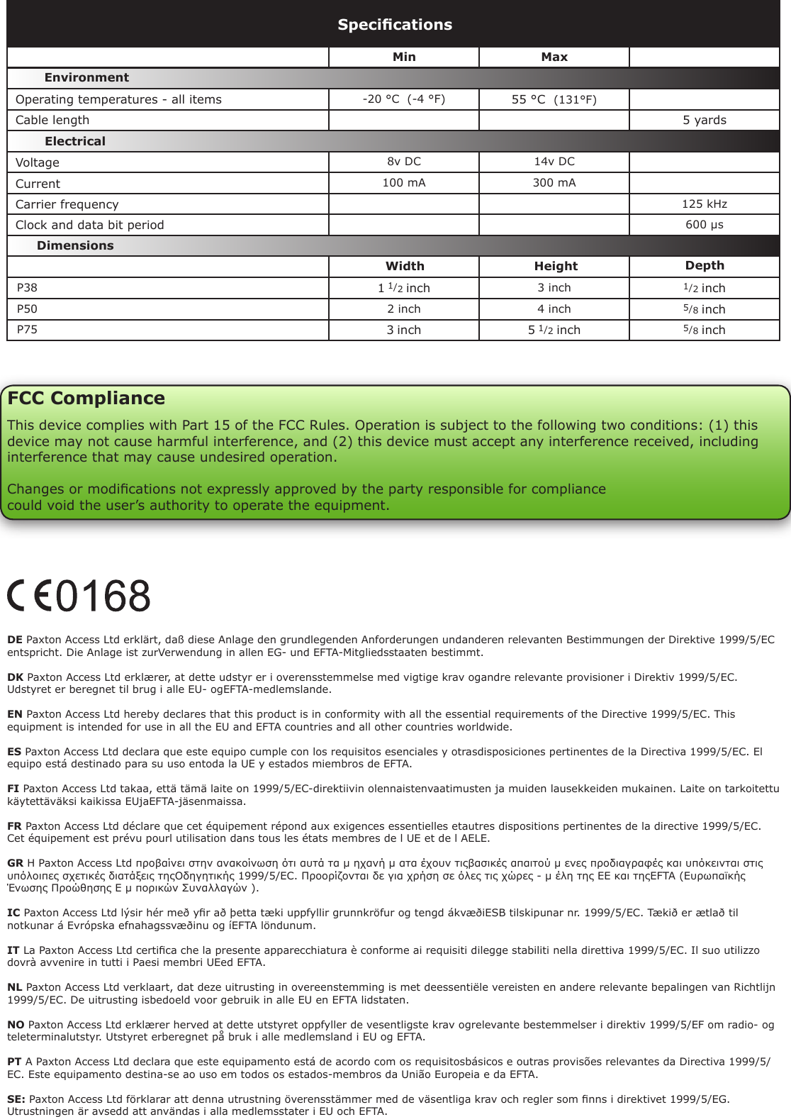DE Paxton Access Ltd erklärt, daß diese Anlage den grundlegenden Anforderungen undanderen relevanten Bestimmungen der Direktive 1999/5/EC entspricht. Die Anlage ist zurVerwendung in allen EG- und EFTA-Mitgliedsstaaten bestimmt.DK Paxton Access Ltd erklærer, at dette udstyr er i overensstemmelse med vigtige krav ogandre relevante provisioner i Direktiv 1999/5/EC. Udstyret er beregnet til brug i alle EU- ogEFTA-medlemslande.EN Paxton Access Ltd hereby declares that this product is in conformity with all the essential requirements of the Directive 1999/5/EC. This equipment is intended for use in all the EU and EFTA countries and all other countries worldwide.ES Paxton Access Ltd declara que este equipo cumple con los requisitos esenciales y otrasdisposiciones pertinentes de la Directiva 1999/5/EC. El equipo está destinado para su uso entoda la UE y estados miembros de EFTA.FI Paxton Access Ltd takaa, että tämä laite on 1999/5/EC-direktiivin olennaistenvaatimusten ja muiden lausekkeiden mukainen. Laite on tarkoitettu käytettäväksi kaikissa EUjaEFTA-jäsenmaissa.FR Paxton Access Ltd déclare que cet équipement répond aux exigences essentielles etautres dispositions pertinentes de la directive 1999/5/EC. Cet équipement est prévu pourl utilisation dans tous les états membres de l UE et de l AELE.GR Η Paxton Access Ltd προβαίνει στην ανακοίνωση ότι αυτά τα µ ηχανή µ ατα έχουν τιςβασικές απαιτού µ ενες προδιαγραφές και υπόκεινται στις υπόλοιπες σχετικές διατάξεις τηςΟδηγητικής 1999/5/EC. Προορίζονται δε για χρήση σε όλες τις χώρες - µ έλη της ΕΕ και τηςEFTA (Ευρωπαϊκής Ένωσης Προώθησης Ε µ πορικών Συναλλαγών ).IC Paxton Access Ltd lýsir hér með yr að þetta tæki uppfyllir grunnkröfur og tengd ákvæðiESB tilskipunar nr. 1999/5/EC. Tækið er ætlað til notkunar á Evrópska efnahagssvæðinu og íEFTA löndunum.IT La Paxton Access Ltd certica che la presente apparecchiatura è conforme ai requisiti dilegge stabiliti nella direttiva 1999/5/EC. Il suo utilizzo dovrà avvenire in tutti i Paesi membri UEed EFTA.NL Paxton Access Ltd verklaart, dat deze uitrusting in overeenstemming is met deessentiële vereisten en andere relevante bepalingen van Richtlijn 1999/5/EC. De uitrusting isbedoeld voor gebruik in alle EU en EFTA lidstaten.NO Paxton Access Ltd erklærer herved at dette utstyret oppfyller de vesentligste krav ogrelevante bestemmelser i direktiv 1999/5/EF om radio- og teleterminalutstyr. Utstyret erberegnet på bruk i alle medlemsland i EU og EFTA.PT A Paxton Access Ltd declara que este equipamento está de acordo com os requisitosbásicos e outras provisões relevantes da Directiva 1999/5/EC. Este equipamento destina-se ao uso em todos os estados-membros da União Europeia e da EFTA.SE: Paxton Access Ltd förklarar att denna utrustning överensstämmer med de väsentliga krav och regler som nns i direktivet 1999/5/EG. Utrustningen är avsedd att användas i alla medlemsstater i EU och EFTA.VoltageClock and data bit period Carrier frequency-20 °C  (-4 °F) 55 °C  (131°F)5 yards8v DC 14v DC  100 mA 300 mA125 kHz600 µs P38 1 1/2 inch 3 inch 1/2 inch P50 2 inch 4 inch 5/8 inch P75 3 inch 5 1/2 inch 5/8 inchSpecicationsOperating temperatures - all itemsElectricalEnvironment DimensionsMin MaxWidth Height DepthCurrentCable lengthFCC ComplianceThis device complies with Part 15 of the FCC Rules. Operation is subject to the following two conditions: (1) this device may not cause harmful interference, and (2) this device must accept any interference received, including interference that may cause undesired operation. Changes or modications not expressly approved by the party responsible for compliancecould void the user’s authority to operate the equipment. 