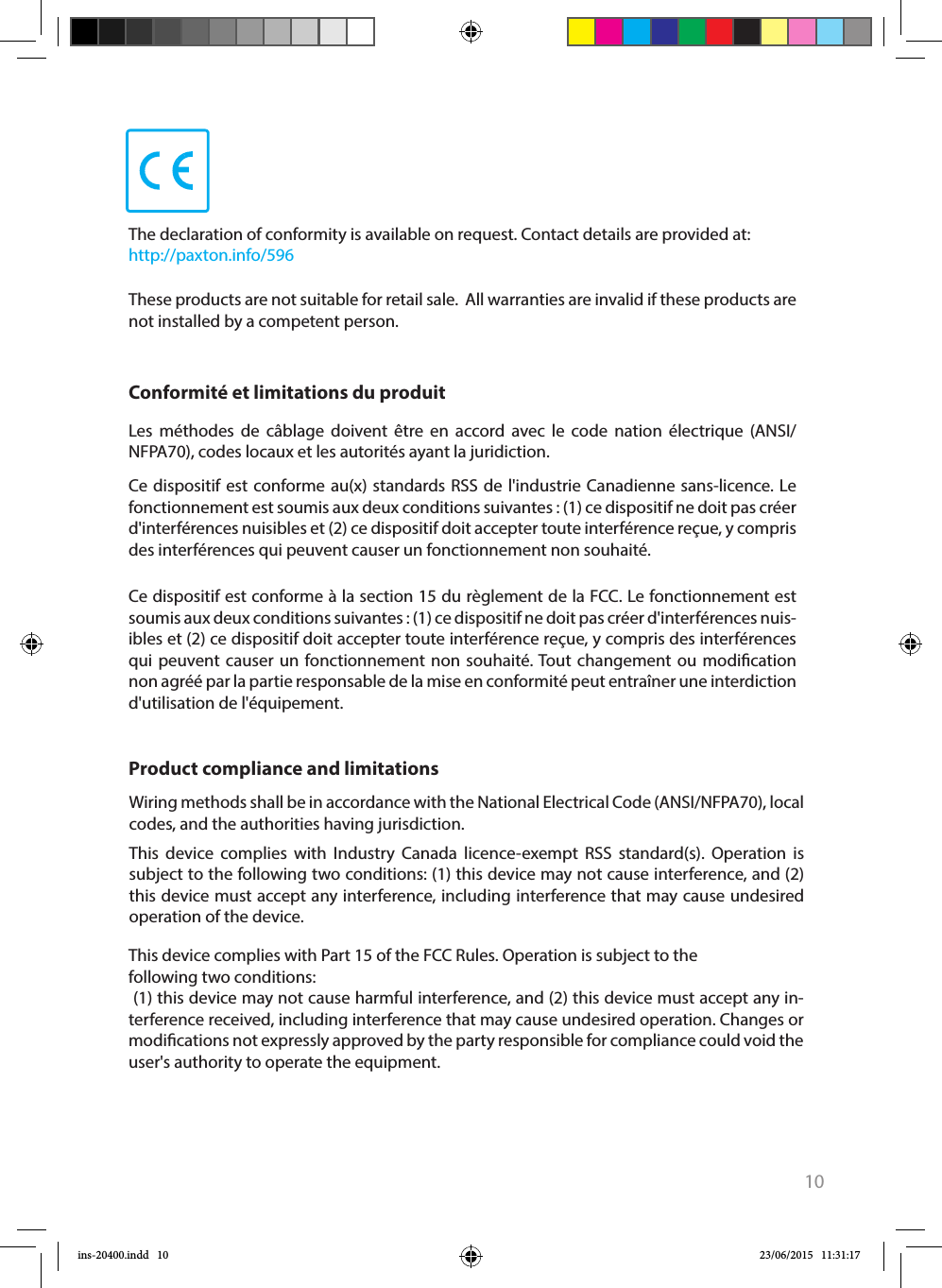 10Ce dispositif est conforme à la section 15 du règlement de la FCC. Le fonctionnement est soumis aux deux conditions suivantes : (1) ce dispositif ne doit pas créer d&apos;interférences nuis-ibles et (2) ce dispositif doit accepter toute interférence reçue, y compris des interférences qui peuvent causer un fonctionnement non souhaité. Tout changement ou modication non agréé par la partie responsable de la mise en conformité peut entraîner une interdiction d&apos;utilisation de l&apos;équipement. Conformité et limitations du produitLes méthodes de câblage doivent être en accord avec le code nation électrique (ANSI/NFPA70), codes locaux et les autorités ayant la juridiction.Ce dispositif est conforme au(x) standards RSS de l&apos;industrie Canadienne sans-licence. Le fonctionnement est soumis aux deux conditions suivantes : (1) ce dispositif ne doit pas créer d&apos;interférences nuisibles et (2) ce dispositif doit accepter toute interférence reçue, y compris des interférences qui peuvent causer un fonctionnement non souhaité. This device complies with Part 15 of the FCC Rules. Operation is subject to the following two conditions: (1) this device may not cause harmful interference, and (2) this device must accept any in-terference received, including interference that may cause undesired operation. Changes or modications not expressly approved by the party responsible for compliance could void the user&apos;s authority to operate the equipment. Product compliance and limitations Wiring methods shall be in accordance with the National Electrical Code (ANSI/NFPA70), local codes, and the authorities having jurisdiction.This device complies with Industry Canada licence-exempt RSS standard(s). Operation is subject to the following two conditions: (1) this device may not cause interference, and (2) this device must accept any interference, including interference that may cause undesired operation of the device.The declaration of conformity is available on request. Contact details are provided at:   http://paxton.info/596These products are not suitable for retail sale.  All warranties are invalid if these products are not installed by a competent person. ins-20400.indd   10 23/06/2015   11:31:17