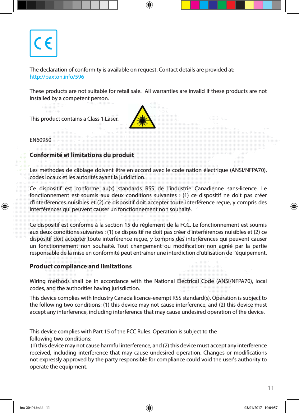 11+44 (0)1273 811011paxton.supportsupport@paxton.co.uk+1(800) 672-7298usapaxton.supportsupportUS@paxton-access.com+49 (0) 251 2080 6900paxton.gmbh.supportsupport@paxton-gmbh.de+31 (0)76 3333 999paxton.benelux.supportsupport@paxton-benelux.com+33 (0)157 329356support@paxtonaccess.frpaxton.support+44 (0)1273 811011paxton.supportsupport@paxton.co.uk +27 (0) 272 14276691support@paxtonaccess.co.zapaxton.support 8000 3570 3783paxton.supportsupport@paxtonaccess.ae+1 (864) 751-3501paxton.soportesoporte@paxton-access.comCe dispositif est conforme à la section 15 du règlement de la FCC. Le fonctionnement est soumis aux deux conditions suivantes : (1) ce dispositif ne doit pas créer d&apos;interférences nuisibles et (2) ce dispositif doit accepter toute interférence reçue, y compris des interférences qui peuvent causer un fonctionnement non souhaité. Tout changement ou modication non agréé par la partie responsable de la mise en conformité peut entraîner une interdiction d&apos;utilisation de l&apos;équipement. Conformité et limitations du produitLes méthodes de câblage doivent être en accord avec le code nation électrique (ANSI/NFPA70), codes locaux et les autorités ayant la juridiction.Ce dispositif est conforme au(x) standards RSS de l&apos;industrie Canadienne sans-licence. Le fonctionnement est soumis aux deux conditions suivantes : (1) ce dispositif ne doit pas créer d&apos;interférences nuisibles et (2) ce dispositif doit accepter toute interférence reçue, y compris des interférences qui peuvent causer un fonctionnement non souhaité. This device complies with Part 15 of the FCC Rules. Operation is subject to the following two conditions: (1) this device may not cause harmful interference, and (2) this device must accept any interference received, including interference that may cause undesired operation. Changes or modications not expressly approved by the party responsible for compliance could void the user&apos;s authority to operate the equipment. Product compliance and limitations Wiring methods shall be in accordance with the National Electrical Code (ANSI/NFPA70), local codes, and the authorities having jurisdiction.This device complies with Industry Canada licence-exempt RSS standard(s). Operation is subject to the following two conditions: (1) this device may not cause interference, and (2) this device must accept any interference, including interference that may cause undesired operation of the device.The declaration of conformity is available on request. Contact details are provided at:   http://paxton.info/596These products are not suitable for retail sale.  All warranties are invalid if these products are not installed by a competent person. This product contains a Class 1 Laser.EN60950ins-20404.indd   11 03/01/2017   10:04:57