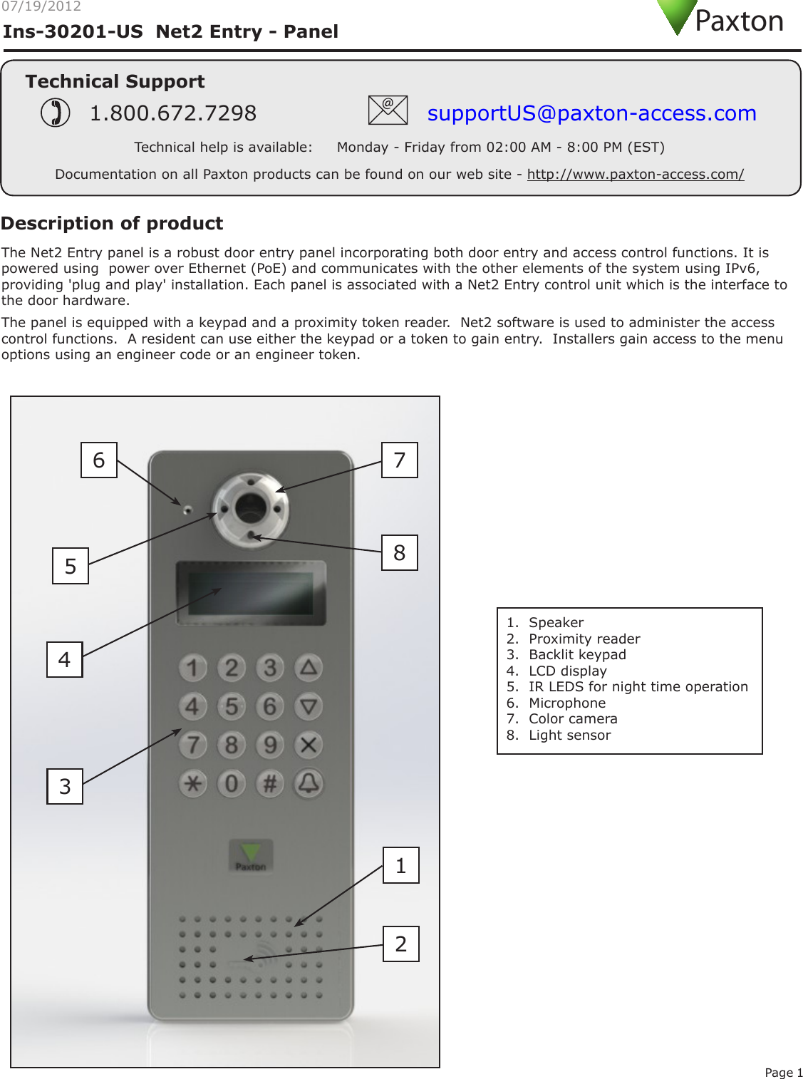 Page 107/19/2012Ins-30201-US  Net2 Entry - PanelTechnical SupportTechnical help is available:     Monday - Friday from 02:00 AM - 8:00 PM (EST)1.800.672.7298 supportUS@paxton-access.comDocumentation on all Paxton products can be found on our web site - http://www.paxton-access.com/PaxtonThe Net2 Entry panel is a robust door entry panel incorporating both door entry and access control functions. It is powered using  power over Ethernet (PoE) and communicates with the other elements of the system using IPv6, providing &apos;plug and play&apos; installation. Each panel is associated with a Net2 Entry control unit which is the interface to the door hardware. Description of productThe panel is equipped with a keypad and a proximity token reader.  Net2 software is used to administer the access control functions.  A resident can use either the keypad or a token to gain entry.  Installers gain access to the menu options using an engineer code or an engineer token.1.  Speaker2.  Proximity reader3.  Backlit keypad4.  LCD display5.  IR LEDS for night time operation6.  Microphone7.  Color camera8.  Light sensor24516 783