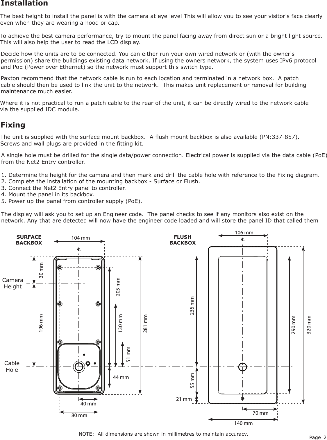 Page 2Decide how the units are to be connected. You can either run your own wired network or (with the owner&apos;s permission) share the buildings existing data network. If using the owners network, the system uses IPv6 protocol and PoE (Power over Ethernet) so the network must support this switch type.InstallationFixing106 mm℄140 mm290 mm320 mm70 mm21 mmThe unit is supplied with the surface mount backbox.  A ush mount backbox is also available (PN:337-857). Screws and wall plugs are provided in the tting kit.SURFACE BACKBOXFLUSH BACKBOX51 mm40 mm44 mm205 mm80 mm130 mm281 mm104 mm℄A single hole must be drilled for the single data/power connection. Electrical power is supplied via the data cable (PoE) from the Net2 Entry controller.1. Determine the height for the camera and then mark and drill the cable hole with reference to the Fixing diagram.2. Complete the installation of the mounting backbox - Surface or Flush.3. Connect the Net2 Entry panel to controller.4. Mount the panel in its backbox.5. Power up the panel from controller supply (PoE).The display will ask you to set up an Engineer code.  The panel checks to see if any monitors also exist on the network. Any that are detected will now have the engineer code loaded and will store the panel ID that called themThe best height to install the panel is with the camera at eye level This will allow you to see your visitor&apos;s face clearly even when they are wearing a hood or cap.To achieve the best camera performance, try to mount the panel facing away from direct sun or a bright light source. This will also help the user to read the LCD display.30 mm196 mm55 mmCamera HeightCable Hole235 mmWhere it is not practical to run a patch cable to the rear of the unit, it can be directly wired to the network cable via the supplied IDC module. Paxton recommend that the network cable is run to each location and terminated in a network box.  A patch cable should then be used to link the unit to the network.  This makes unit replacement or removal for building maintenance much easier.NOTE:  All dimensions are shown in millimetres to maintain accuracy.