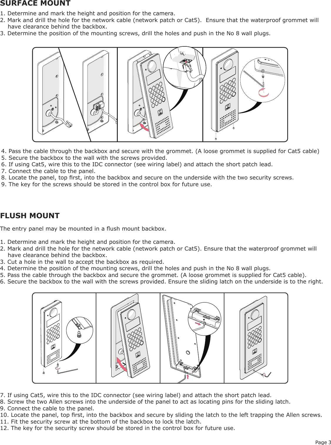 Page 3FLUSH MOUNTSURFACE MOUNT1. Determine and mark the height and position for the camera.2. Mark and drill the hole for the network cable (network patch or Cat5).  Ensure that the waterproof grommet will    have clearance behind the backbox.3. Determine the position of the mounting screws, drill the holes and push in the No 8 wall plugs.4. Pass the cable through the backbox and secure with the grommet. (A loose grommet is supplied for Cat5 cable)5. Secure the backbox to the wall with the screws provided.6. If using Cat5, wire this to the IDC connector (see wiring label) and attach the short patch lead.7. Connect the cable to the panel.8. Locate the panel, top rst, into the backbox and secure on the underside with the two security screws.9. The key for the screws should be stored in the control box for future use.The entry panel may be mounted in a ush mount backbox.1. Determine and mark the height and position for the camera.2. Mark and drill the hole for the network cable (network patch or Cat5). Ensure that the waterproof grommet will     have clearance behind the backbox.3. Cut a hole in the wall to accept the backbox as required.4. Determine the position of the mounting screws, drill the holes and push in the No 8 wall plugs.5. Pass the cable through the backbox and secure the grommet. (A loose grommet is supplied for Cat5 cable).6. Secure the backbox to the wall with the screws provided. Ensure the sliding latch on the underside is to the right.7. If using Cat5, wire this to the IDC connector (see wiring label) and attach the short patch lead.8. Screw the two Allen screws into the underside of the panel to act as locating pins for the sliding latch.9. Connect the cable to the panel.10. Locate the panel, top rst, into the backbox and secure by sliding the latch to the left trapping the Allen screws.11. Fit the security screw at the bottom of the backbox to lock the latch.12. The key for the security screw should be stored in the control box for future use.