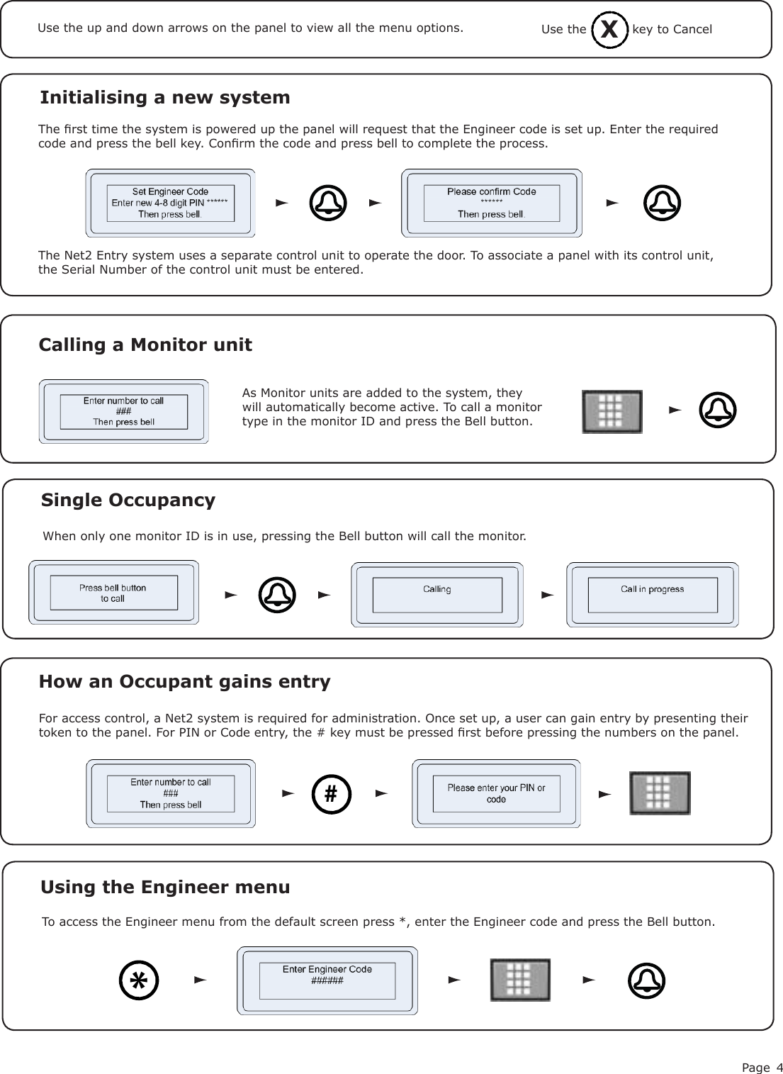 Page 4Initialising a new systemThe rst time the system is powered up the panel will request that the Engineer code is set up. Enter the required code and press the bell key. Conrm the code and press bell to complete the process.Use the up and down arrows on the panel to view all the menu options.The Net2 Entry system uses a separate control unit to operate the door. To associate a panel with its control unit, the Serial Number of the control unit must be entered.As Monitor units are added to the system, they will automatically become active. To call a monitor type in the monitor ID and press the Bell button.Calling a Monitor unitSingle OccupancyWhen only one monitor ID is in use, pressing the Bell button will call the monitor.How an Occupant gains entry#For access control, a Net2 system is required for administration. Once set up, a user can gain entry by presenting their token to the panel. For PIN or Code entry, the # key must be pressed rst before pressing the numbers on the panel.XUse the           key to CancelTo access the Engineer menu from the default screen press *, enter the Engineer code and press the Bell button.Using the Engineer menu *