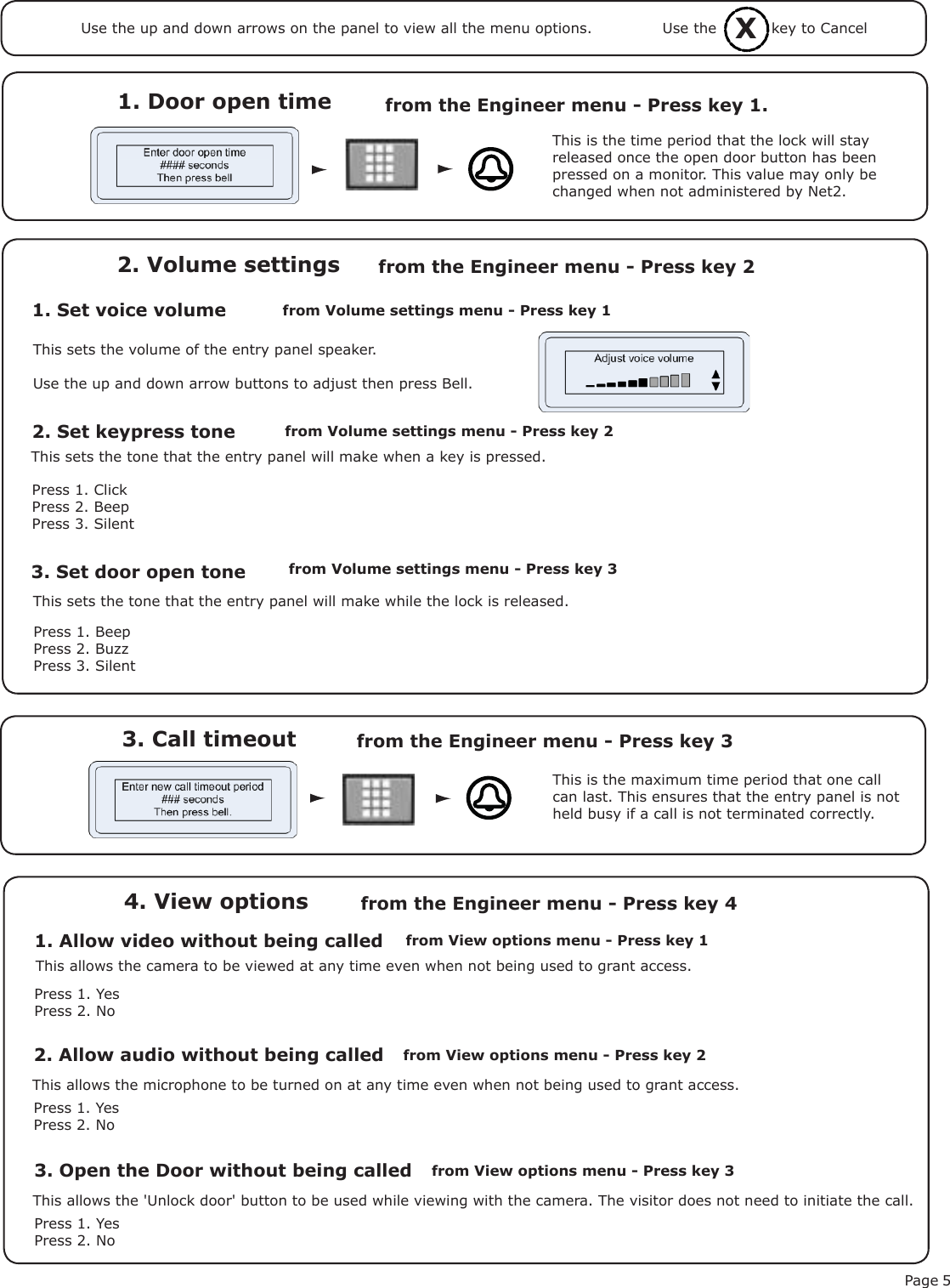 Page 53. Call timeout from the Engineer menu - Press key 3 1. Door open time  from the Engineer menu - Press key 1.1. Set voice volume2. Volume settings2. Set keypress toneThis is the time period that the lock will stay released once the open door button has been pressed on a monitor. This value may only be changed when not administered by Net2.This is the maximum time period that one call can last. This ensures that the entry panel is not held busy if a call is not terminated correctly.This sets the volume of the entry panel speaker.Use the up and down arrow buttons to adjust then press Bell.This sets the tone that the entry panel will make when a key is pressed.Press 1. ClickPress 2. BeepPress 3. Silent3. Set door open toneThis sets the tone that the entry panel will make while the lock is released.Press 1. BeepPress 2. BuzzPress 3. Silentfrom Volume settings menu - Press key 1 from the Engineer menu - Press key 2from Volume settings menu - Press key 2from Volume settings menu - Press key 31. Allow video without being called4. View optionsfrom View options menu - Press key 1from the Engineer menu - Press key 4Press 1. YesPress 2. NoThis allows the camera to be viewed at any time even when not being used to grant access.2. Allow audio without being calledPress 1. YesPress 2. NoThis allows the microphone to be turned on at any time even when not being used to grant access.3. Open the Door without being calledPress 1. YesPress 2. NoThis allows the &apos;Unlock door&apos; button to be used while viewing with the camera. The visitor does not need to initiate the call.from View options menu - Press key 2from View options menu - Press key 3XUse the           key to CancelUse the up and down arrows on the panel to view all the menu options.