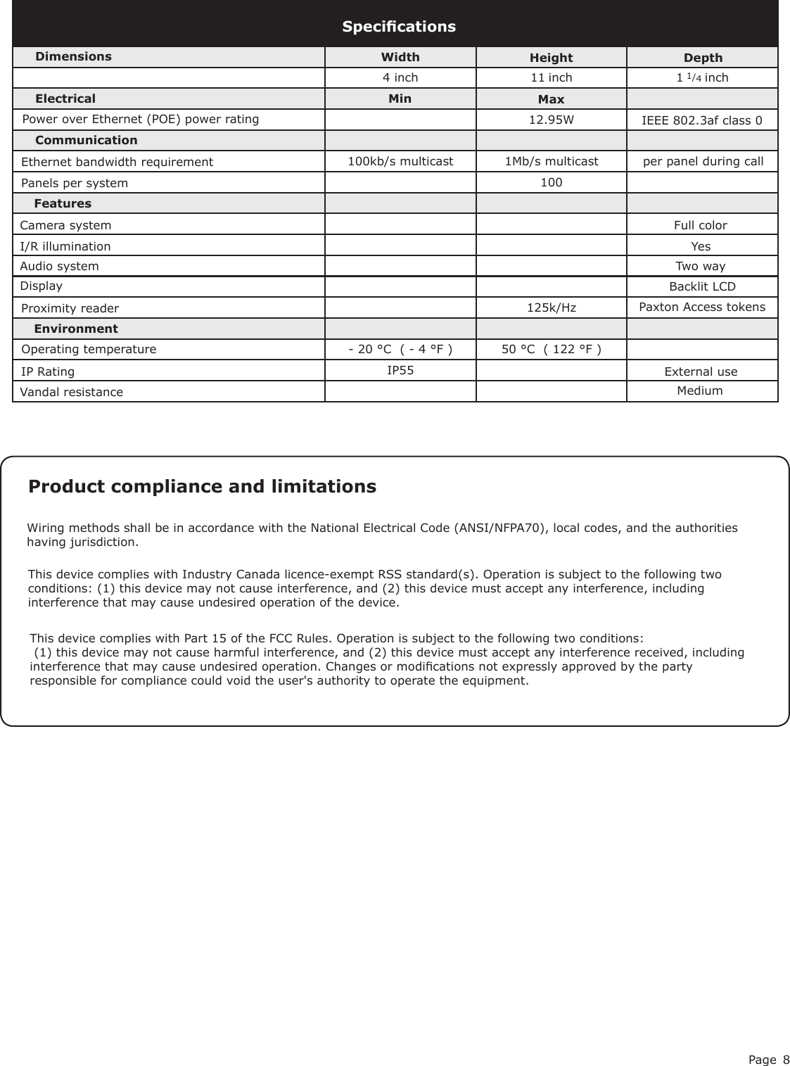 Page 84 inch 11 inch 1 1/4 inch12.95W 100125k/Hz- 20 °C  ( - 4 °F ) 50 °C  ( 122 °F )IP55SpecicationsPower over Ethernet (POE) power ratingElectricalEnvironment DimensionsMaxWidth Height DepthFeaturesExternal usePanels per systemMediumVandal resistanceDisplay Backlit LCDMinEthernet bandwidth requirementCommunicationCamera systemAudio system Two wayFull colorI/R illumination Yes100kb/s multicast 1Mb/s multicast IEEE 802.3af class 0Operating temperatureIP Ratingper panel during callProximity reader Paxton Access tokens This device complies with Part 15 of the FCC Rules. Operation is subject to the following two conditions: (1) this device may not cause harmful interference, and (2) this device must accept any interference received, including interference that may cause undesired operation. Changes or modications not expressly approved by the party responsible for compliance could void the user&apos;s authority to operate the equipment. Product compliance and limitations Wiring methods shall be in accordance with the National Electrical Code (ANSI/NFPA70), local codes, and the authorities having jurisdiction.This device complies with Industry Canada licence-exempt RSS standard(s). Operation is subject to the following two conditions: (1) this device may not cause interference, and (2) this device must accept any interference, including interference that may cause undesired operation of the device.