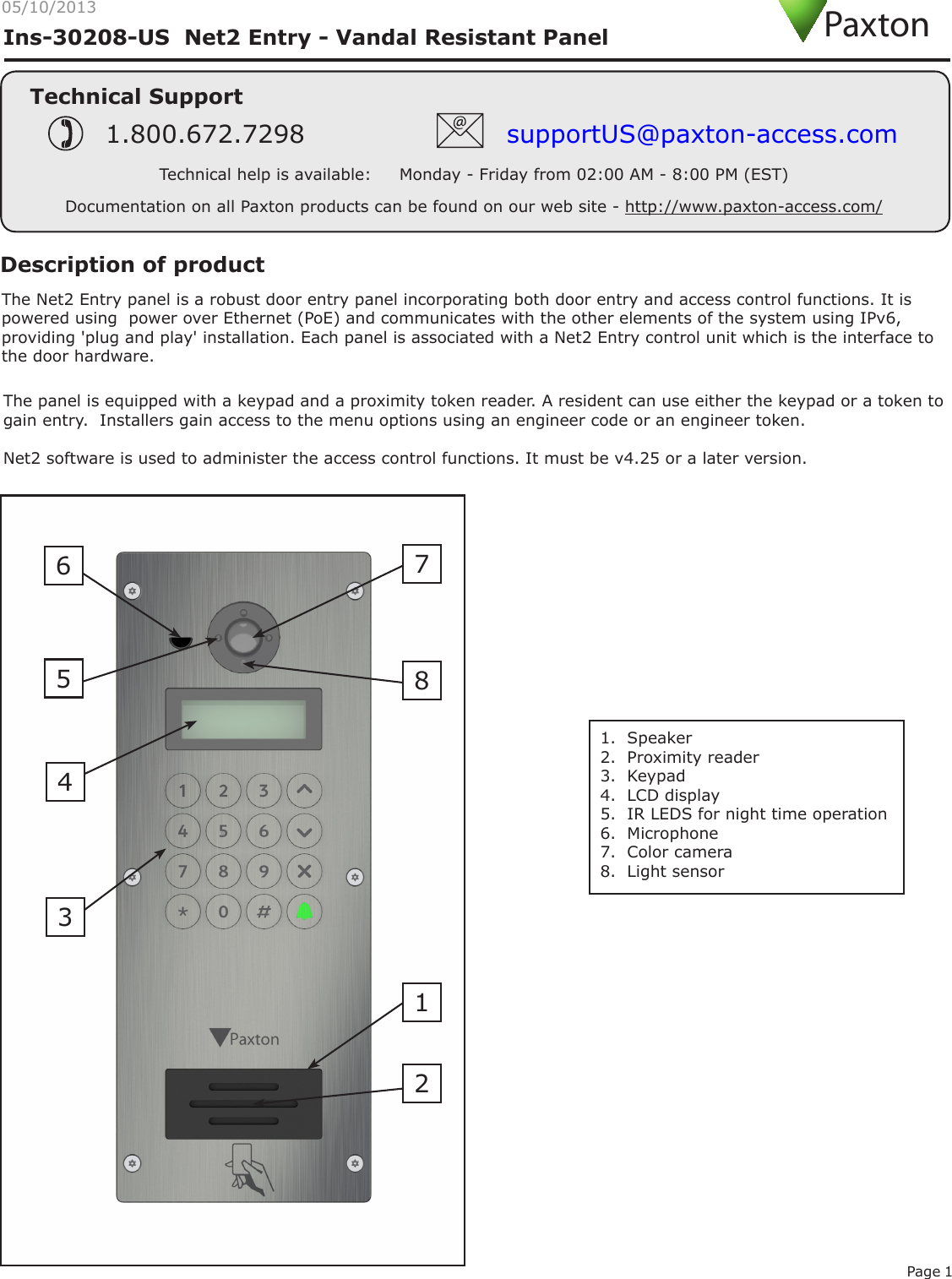 Page 105/10/2013Ins-30208-US  Net2 Entry - Vandal Resistant PanelTechnical SupportTechnical help is available:     Monday - Friday from 02:00 AM - 8:00 PM (EST)1.800.672.7298 supportUS@paxton-access.comDocumentation on all Paxton products can be found on our web site - http://www.paxton-access.com/PaxtonThe Net2 Entry panel is a robust door entry panel incorporating both door entry and access control functions. It is powered using  power over Ethernet (PoE) and communicates with the other elements of the system using IPv6, providing &apos;plug and play&apos; installation. Each panel is associated with a Net2 Entry control unit which is the interface to the door hardware. Description of productThe panel is equipped with a keypad and a proximity token reader. A resident can use either the keypad or a token to gain entry.  Installers gain access to the menu options using an engineer code or an engineer token.Net2 software is used to administer the access control functions. It must be v4.25 or a later version.  1.  Speaker2.  Proximity reader3.  Keypad4.  LCD display5.  IR LEDS for night time operation6.  Microphone7.  Color camera8.  Light sensor24516783