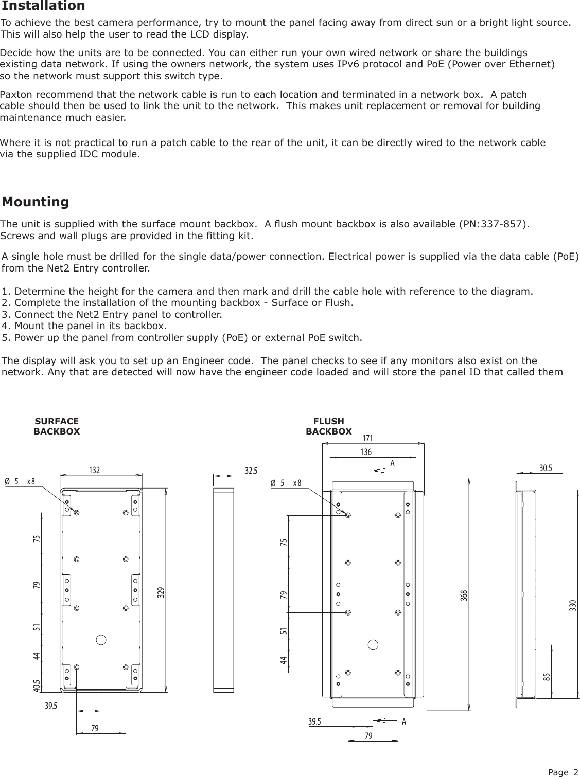 Page 2Decide how the units are to be connected. You can either run your own wired network or share the buildings existing data network. If using the owners network, the system uses IPv6 protocol and PoE (Power over Ethernet) so the network must support this switch type.InstallationMountingThe unit is supplied with the surface mount backbox.  A ush mount backbox is also available (PN:337-857). Screws and wall plugs are provided in the tting kit.SURFACE BACKBOXFLUSH BACKBOXA single hole must be drilled for the single data/power connection. Electrical power is supplied via the data cable (PoE) from the Net2 Entry controller.1. Determine the height for the camera and then mark and drill the cable hole with reference to the diagram.2. Complete the installation of the mounting backbox - Surface or Flush.3. Connect the Net2 Entry panel to controller.4. Mount the panel in its backbox.5. Power up the panel from controller supply (PoE) or external PoE switch.The display will ask you to set up an Engineer code.  The panel checks to see if any monitors also exist on the network. Any that are detected will now have the engineer code loaded and will store the panel ID that called themTo achieve the best camera performance, try to mount the panel facing away from direct sun or a bright light source. This will also help the user to read the LCD display.Where it is not practical to run a patch cable to the rear of the unit, it can be directly wired to the network cable via the supplied IDC module. Paxton recommend that the network cable is run to each location and terminated in a network box.  A patch cable should then be used to link the unit to the network.  This makes unit replacement or removal for building maintenance much easier.AA36839.57944 51 79 75Ø5x 81361718533030.53291327939.544 51 79 75Ø5x 840.532.5