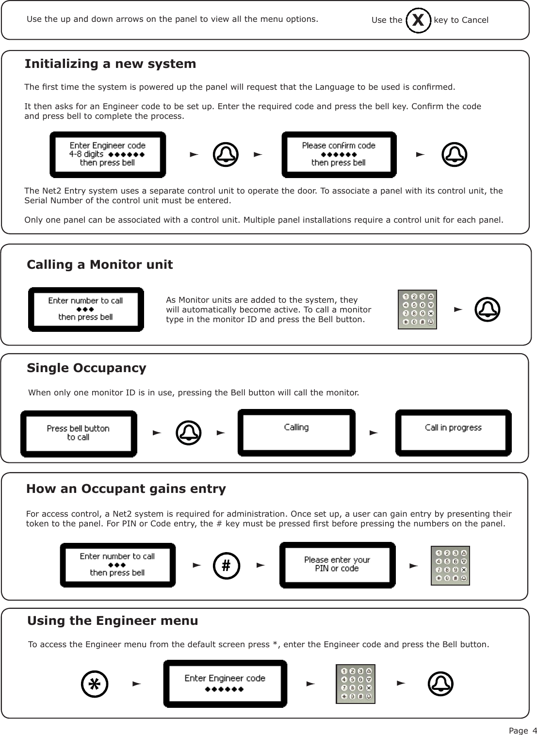 Page 4Initializing a new systemThe rst time the system is powered up the panel will request that the Language to be used is conrmed.It then asks for an Engineer code to be set up. Enter the required code and press the bell key. Conrm the code and press bell to complete the process. Use the up and down arrows on the panel to view all the menu options.The Net2 Entry system uses a separate control unit to operate the door. To associate a panel with its control unit, the Serial Number of the control unit must be entered.Only one panel can be associated with a control unit. Multiple panel installations require a control unit for each panel.As Monitor units are added to the system, they will automatically become active. To call a monitor type in the monitor ID and press the Bell button.Calling a Monitor unitSingle OccupancyWhen only one monitor ID is in use, pressing the Bell button will call the monitor.How an Occupant gains entry#For access control, a Net2 system is required for administration. Once set up, a user can gain entry by presenting their token to the panel. For PIN or Code entry, the # key must be pressed rst before pressing the numbers on the panel.XUse the           key to CancelTo access the Engineer menu from the default screen press *, enter the Engineer code and press the Bell button.Using the Engineer menu *