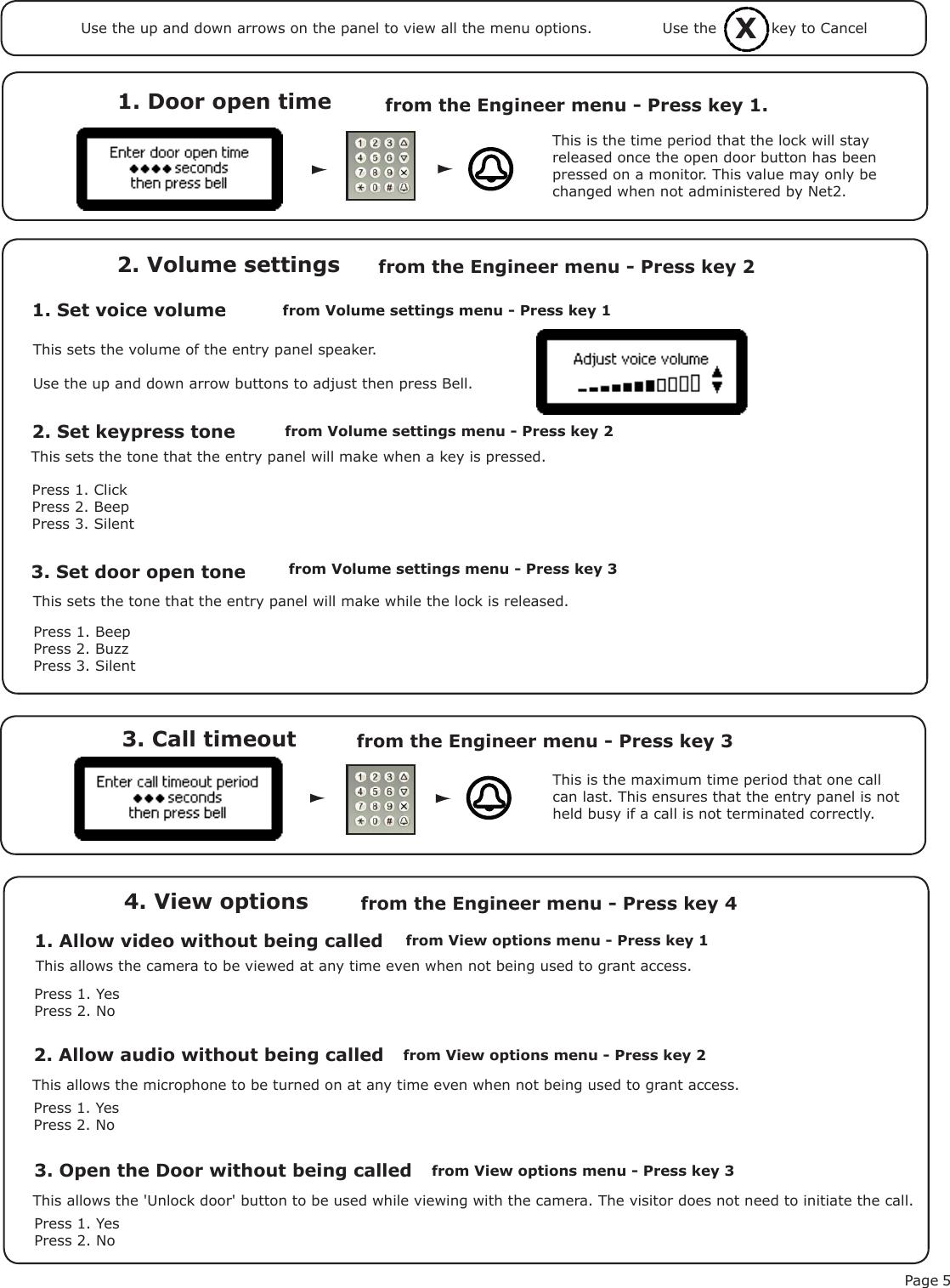 Page 53. Call timeout from the Engineer menu - Press key 3 1. Door open time  from the Engineer menu - Press key 1.1. Set voice volume2. Volume settings2. Set keypress toneThis is the time period that the lock will stay released once the open door button has been pressed on a monitor. This value may only be changed when not administered by Net2.This is the maximum time period that one call can last. This ensures that the entry panel is not held busy if a call is not terminated correctly.This sets the volume of the entry panel speaker.Use the up and down arrow buttons to adjust then press Bell.This sets the tone that the entry panel will make when a key is pressed.Press 1. ClickPress 2. BeepPress 3. Silent3. Set door open toneThis sets the tone that the entry panel will make while the lock is released.Press 1. BeepPress 2. BuzzPress 3. Silentfrom Volume settings menu - Press key 1 from the Engineer menu - Press key 2from Volume settings menu - Press key 2from Volume settings menu - Press key 31. Allow video without being called4. View optionsfrom View options menu - Press key 1from the Engineer menu - Press key 4Press 1. YesPress 2. NoThis allows the camera to be viewed at any time even when not being used to grant access.2. Allow audio without being calledPress 1. YesPress 2. NoThis allows the microphone to be turned on at any time even when not being used to grant access.3. Open the Door without being calledPress 1. YesPress 2. NoThis allows the &apos;Unlock door&apos; button to be used while viewing with the camera. The visitor does not need to initiate the call.from View options menu - Press key 2from View options menu - Press key 3XUse the           key to CancelUse the up and down arrows on the panel to view all the menu options.