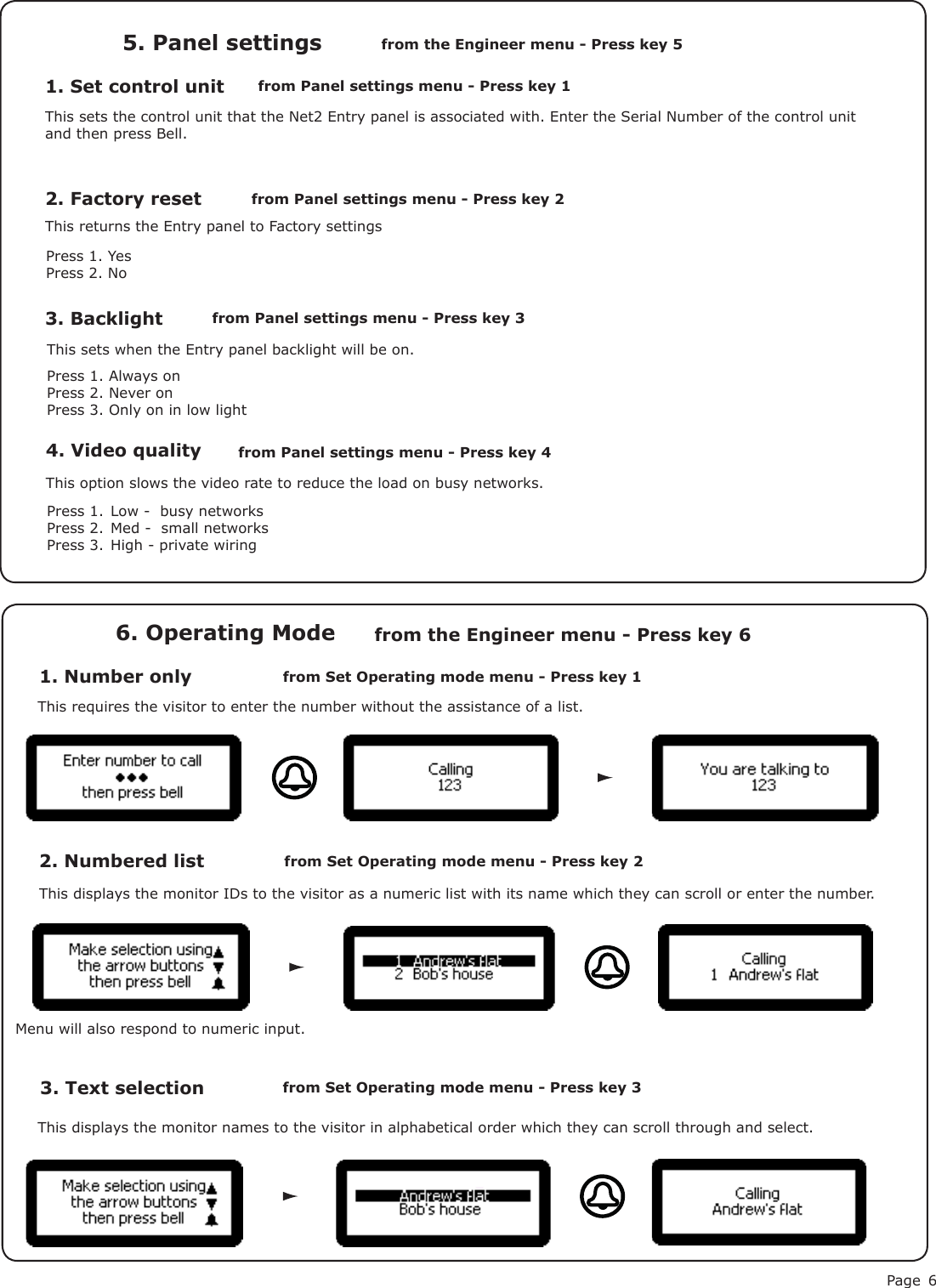 Page 61. Set control unit5. Panel settingsfrom Panel settings menu - Press key 1from the Engineer menu - Press key 5This sets the control unit that the Net2 Entry panel is associated with. Enter the Serial Number of the control unit and then press Bell.2. Factory resetPress 1. YesPress 2. NoThis returns the Entry panel to Factory settings3. BacklightThis sets when the Entry panel backlight will be on.Press 1. Always onPress 2. Never onPress 3. Only on in low light from Panel settings menu - Press key 2from Panel settings menu - Press key 31. Number only6. Operating Modefrom Set Operating mode menu - Press key 1from the Engineer menu - Press key 6This requires the visitor to enter the number without the assistance of a list.2. Numbered list3. Text selectionfrom Set Operating mode menu - Press key 2from Set Operating mode menu - Press key 3This displays the monitor IDs to the visitor as a numeric list with its name which they can scroll or enter the number.This displays the monitor names to the visitor in alphabetical order which they can scroll through and select.Menu will also respond to numeric input.4. Video quality from Panel settings menu - Press key 4 This option slows the video rate to reduce the load on busy networks.Press 1.  Low -  busy networksPress 2.  Med -  small networksPress 3.  High - private wiring