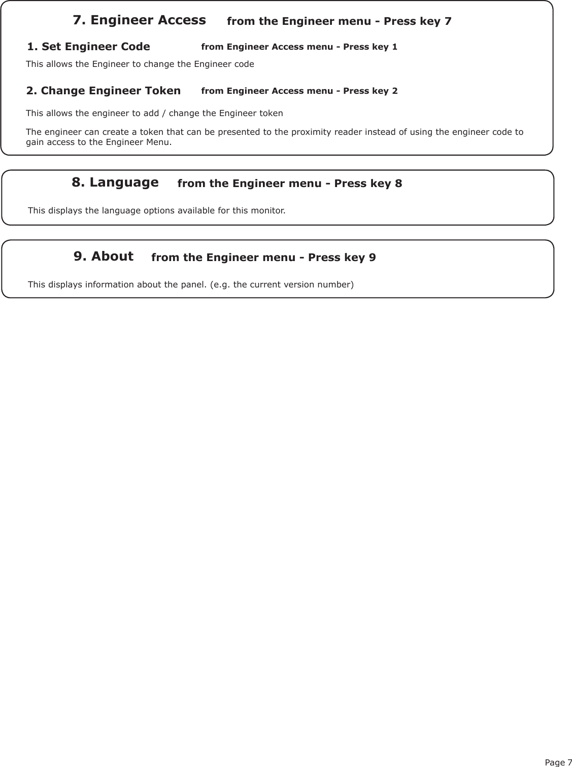 Page 71. Set Engineer Code7. Engineer Accessfrom Engineer Access menu - Press key 1from the Engineer menu - Press key 7This allows the Engineer to change the Engineer code2. Change Engineer TokenThis allows the engineer to add / change the Engineer tokenfrom Engineer Access menu - Press key 2The engineer can create a token that can be presented to the proximity reader instead of using the engineer code to gain access to the Engineer Menu.8. Language from the Engineer menu - Press key 8This displays the language options available for this monitor. 9. About from the Engineer menu - Press key 9This displays information about the panel. (e.g. the current version number)