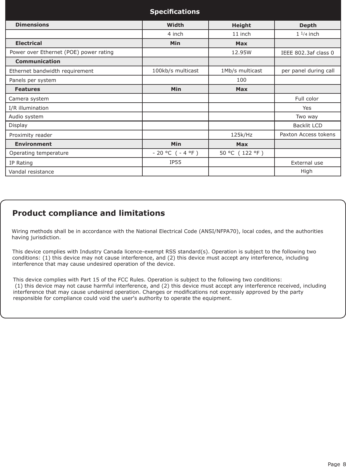 Page 84 inch 11 inch 1 1/4 inch12.95W 100125k/Hz- 20 °C  ( - 4 °F ) 50 °C  ( 122 °F )IP55SpecicationsPower over Ethernet (POE) power ratingElectricalEnvironment DimensionsMaxWidth Height DepthFeaturesExternal usePanels per systemHighVandal resistanceDisplay Backlit LCDMinEthernet bandwidth requirementCommunicationCamera systemAudio system Two wayFull colorI/R illumination Yes100kb/s multicast 1Mb/s multicast IEEE 802.3af class 0Operating temperatureIP Ratingper panel during callProximity reader Paxton Access tokens This device complies with Part 15 of the FCC Rules. Operation is subject to the following two conditions: (1) this device may not cause harmful interference, and (2) this device must accept any interference received, including interference that may cause undesired operation. Changes or modications not expressly approved by the party responsible for compliance could void the user&apos;s authority to operate the equipment. Product compliance and limitations Wiring methods shall be in accordance with the National Electrical Code (ANSI/NFPA70), local codes, and the authorities having jurisdiction.This device complies with Industry Canada licence-exempt RSS standard(s). Operation is subject to the following two conditions: (1) this device may not cause interference, and (2) this device must accept any interference, including interference that may cause undesired operation of the device.MinMinMaxMax