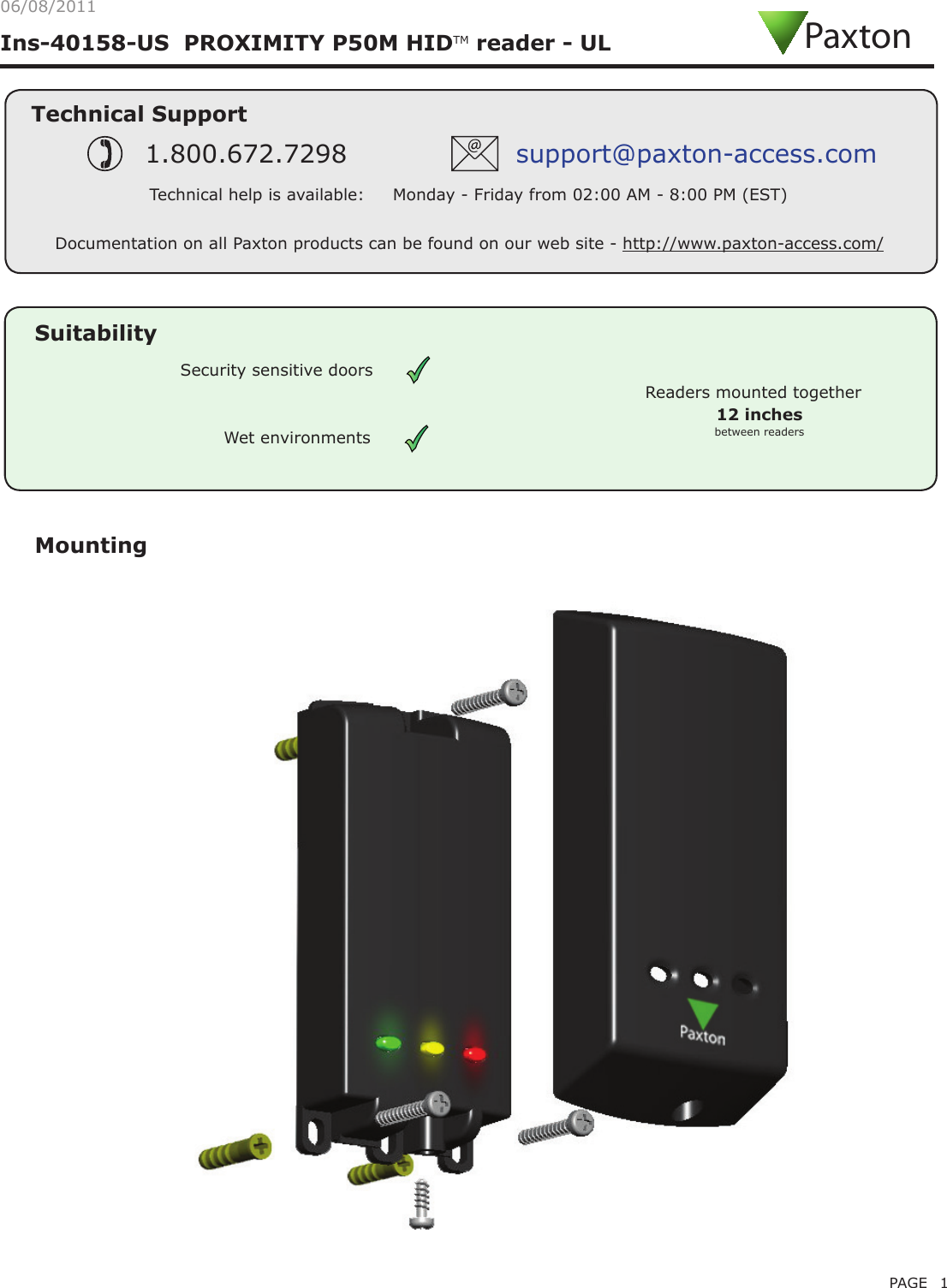 PAGE 1Ins-40158-US  PROXIMITY P50M HIDTM reader - ULMountingTechnical SupportTechnical help is available:     Monday - Friday from 02:00 AM - 8:00 PM (EST)1.800.672.7298 support@paxton-access.comDocumentation on all Paxton products can be found on our web site - http://www.paxton-access.com/PaxtonReaders mounted togetherbetween readers12 inchesSuitabilitySecurity sensitive doorsWet environments06/08/2011