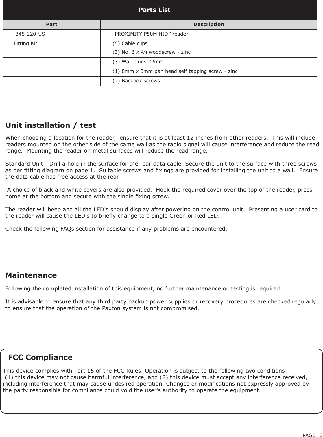 PAGE 3Unit installation / testFollowing the completed installation of this equipment, no further maintenance or testing is required.It is advisable to ensure that any third party backup power supplies or recovery procedures are checked regularly to ensure that the operation of the Paxton system is not compromised.MaintenancePart Description      345-220-US        PROXIMITY P50M HIDTM reader     Fitting Kit (5) Cable clips(3) No. 6 x 3/4 woodscrew - zinc(3) Wall plugs 22mm(1) 8mm x 3mm pan head self tapping screw - zinc(2) Backbox screwsParts ListFCC ComplianceThis device complies with Part 15 of the FCC Rules. Operation is subject to the following two conditions: (1) this device may not cause harmful interference, and (2) this device must accept any interference received, including interference that may cause undesired operation. Changes or modications not expressly approved by the party responsible for compliance could void the user&apos;s authority to operate the equipment. When choosing a location for the reader,  ensure that it is at least 12 inches from other readers.  This will include readers mounted on the other side of the same wall as the radio signal will cause interference and reduce the read range.  Mounting the reader on metal surfaces will reduce the read range.  Standard Unit - Drill a hole in the surface for the rear data cable. Secure the unit to the surface with three screws as per tting diagram on page 1.  Suitable screws and xings are provided for installing the unit to a wall.  Ensure the data cable has free access at the rear. A choice of black and white covers are also provided.  Hook the required cover over the top of the reader, press home at the bottom and secure with the single xing screw.The reader will beep and all the LED&apos;s should display after powering on the control unit.  Presenting a user card to the reader will cause the LED&apos;s to briey change to a single Green or Red LED.Check the following FAQs section for assistance if any problems are encountered.