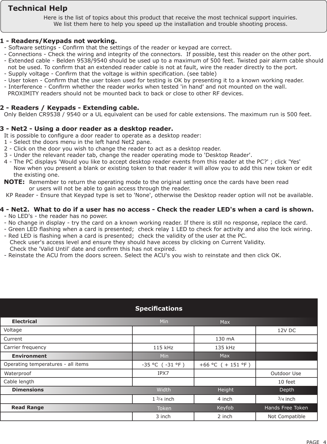 PAGE 41 - Readers/Keypads not working.Q- Software settings - Conrm that the settings of the reader or keypad are correct. Q- Connections - Check the wiring and integrity of the connectors.  If possible, test this reader on the other port.Q- Extended cable - Belden 9538/9540 should be used up to a maximum of 500 feet. Twisted pair alarm cable shouldQ  not be used. To conrm that an extended reader cable is not at fault, wire the reader directly to the port.Q- Supply voltage - Conrm that the voltage is within specication. (see table) Q- User token - Conrm that the user token used for testing is OK by presenting it to a known working reader.Q- Interference - Conrm whether the reader works when tested &apos;in hand&apos; and not mounted on the wall. Q  PROXIMITY readers should not be mounted back to back or close to other RF devices.2 - Readers / Keypads - Extending cable.QOnly Belden CR9538 / 9540 or a UL equivalent can be used for cable extensions. The maximum run is 500 feet.3 - Net2 - Using a door reader as a desktop reader. QIt is possible to congure a door reader to operate as a desktop reader: Q1 - Select the doors menu in the left hand Net2 pane.Q2 - Click on the door you wish to change the reader to act as a desktop reader.Q3 - Under the relevant reader tab, change the reader operating mode to &apos;Desktop Reader&apos;.Q4 - The PC displays &apos;Would you like to accept desktop reader events from this reader at the PC?&apos; ; click &apos;Yes&apos;Q     Now when you present a blank or existing token to that reader it will allow you to add this new token or editQ     the existing one.   NOTE:QRemember to return the operating mode to the original setting once the cards have been readQ             or users will not be able to gain access through the reader. Q KP Reader - Ensure that Keypad type is set to &apos;None&apos;, otherwise the Desktop reader option will not be available.4 - Net2.  What to do if a user has no access - Check the reader LED&apos;s when a card is shown. Q- No LED&apos;s - the reader has no power. Q- No change in display - try the card on a known working reader. If there is still no response, replace the card. Q- Green LED ashing when a card is presented;  check relay 1 LED to check for activity and also the lock wiring. Q- Red LED is ashing when a card is presented;  check the validity of the user at the PC. Q   Check user&apos;s access level and ensure they should have access by clicking on Current Validity. Q   Check the &apos;Valid Until&apos; date and conrm this has not expired. Q- Reinstate the ACU from the doors screen. Select the ACU&apos;s you wish to reinstate and then click OK.Here is the list of topics about this product that receive the most technical support inquiries. We list them here to help you speed up the installation and trouble shooting process.Technical Help12V DC130 mA115 kHz 135 kHz-35 °C  ( -31 °F ) +66 °C  ( + 151 °F )IPX710 feet1 3/4 inch 4 inch 3/4 inch3 inch 2 inch Not CompatibleVoltageCarrier frequencySpecicationsOperating temperatures - all itemsElectricalEnvironment DimensionsMin MaxWidth Height DepthCurrentCable lengthRead Range Token Keyfob Hands Free TokenWaterproofMin MaxOutdoor Use 