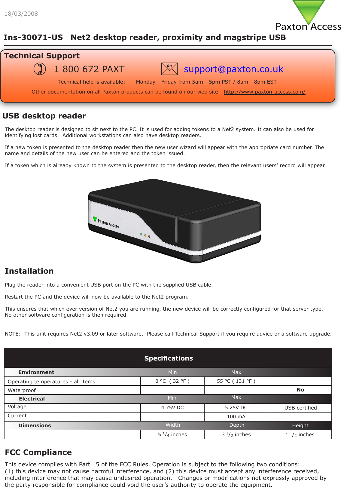 Paxton Access18/03/2008USB desktop readerThe desktop reader is designed to sit next to the PC. It is used for adding tokens to a Net2 system. It can also be used for identifying lost cards.  Additional workstations can also have desktop readers.If a new token is presented to the desktop reader then the new user wizard will appear with the appropriate card number. The name and details of the new user can be entered and the token issued.If a token which is already known to the system is presented to the desktop reader, then the relevant users’ record will appear.InstallationPlug the reader into a convenient USB port on the PC with the supplied USB cable.Restart the PC and the device will now be available to the Net2 program.This ensures that which ever version of Net2 you are running, the new device will be correctly congured for that server type.  No other software conguration is then required.0 °C  ( 32 °F ) 55 °C ( 131 °F )4.75V DC 5.25V DC  USB certied100 mA5 3/4 inches 3 1/2 inches 1 1/2 inchesVoltageSpecicationsOperating temperatures - all itemsElectricalEnvironment DimensionsMin MaxWidth HeightDepthCurrentWaterproofMin MaxNoNOTE:  This unit requires Net2 v3.09 or later software.  Please call Technical Support if you require advice or a software upgrade.Ins-30071-US   Net2 desktop reader, proximity and magstripe USBTechnical SupportTechnical help is available:      Monday - Friday from 5am - 5pm PST / 8am - 8pm EST1 800 672 PAXT support@paxton.co.ukOther documentation on all Paxton products can be found on our web site - http://www.paxton-access.com/FCC ComplianceThis device complies with Part 15 of the FCC Rules. Operation is subject to the following two conditions:(1) this device may not cause harmful interference, and (2) this device must accept any interference received, including interference that may cause undesired operation.   Changes or modications not expressly approved by the party responsible for compliance could void the user’s authority to operate the equipment.