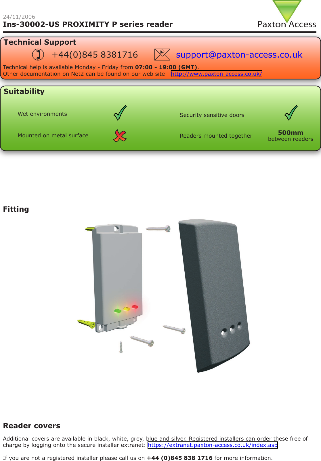 Ins-30002-US PROXIMITY P series readerReader covers Additional covers are available in black, white, grey, blue and silver. Registered installers can order these free of charge by logging onto the secure installer extranet: https://extranet.paxton-access.co.uk/index.aspIf you are not a registered installer please call us on +44 (0)845 838 1716 for more information.Fitting24/11/2006Technical SupportTechnical help is available Monday - Friday from 07:00 - 19:00 (GMT).Other documentation on Net2 can be found on our web site - http://www.paxton-access.co.uk/+44(0)845 8381716 support@paxton-access.co.ukSuitabilityMounted on metal surfaceSecurity sensitive doorsWet environmentsReaders mounted together between readers500mm