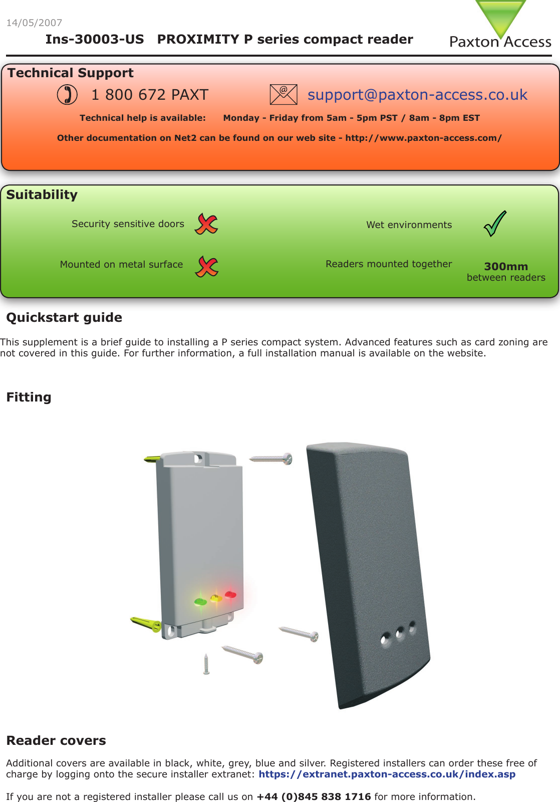 Reader covers Additional covers are available in black, white, grey, blue and silver. Registered installers can order these free of charge by logging onto the secure installer extranet: https://extranet.paxton-access.co.uk/index.aspIf you are not a registered installer please call us on +44 (0)845 838 1716 for more information.Fitting14/05/2007Technical SupportTechnical help is available:      Monday - Friday from 5am - 5pm PST / 8am - 8pm EST   Other documentation on Net2 can be found on our web site - http://www.paxton-access.com/1 800 672 PAXT support@paxton-access.co.ukSuitabilityMounted on metal surfaceWet environmentsSecurity sensitive doorsReaders mounted togetherbetween readers300mmQuickstart guideThis supplement is a brief guide to installing a P series compact system. Advanced features such as card zoning are not covered in this guide. For further information, a full installation manual is available on the website.Ins-30003-US   PROXIMITY P series compact reader