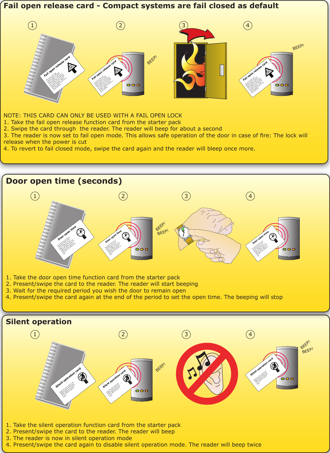 Door open time (seconds) 1. Take the silent operation function card from the starter pack2. Present/swipe the card to the reader. The reader will beep3. The reader is now in silent operation mode4. Present/swipe the card again to disable silent operation mode. The reader will beep twiceSilent operation1. Take the door open time function card from the starter pack2. Present/swipe the card to the reader. The reader will start beeping3. Wait for the required period you wish the door to remain open4. Present/swipe the card again at the end of the period to set the open time. The beeping will stop1 2 3 4BEEP!Silent operation cardSwipe this card to silence the beeping noises made by the reader. Swipe the card again to re-enable the beepingnoises.Silent operation cardSwipe this card to silence the beeping noises made by the reader. Swipe the card again to re-enable the beepingnoises.Silent operation cardSwipe this card to silence the beeping noises made by the reader. Swipe the card again to re-enable the beepingnoises.BEEP!BEEP!1 2 3 4BEEP!BEEP!Door open timeThe period that the door isunlocked for when a validcard is swiped is set asfollows: Swipe this card; thereader will bleep; wait for therequired period; swipe thecard again; the bleeping will stop.Door open timeThe period that the door isunlocked for when a validcard is swiped is set asfollows: Swipe this card; thereader will bleep; wait for therequired period; swipe thecard again; the bleeping will stop.Door open timeThe period that the door isunlocked for when a validcard is swiped is set asfollows: Swipe this card; thereader will bleep; wait for therequired period; swipe thecard again; the bleeping will stop.Fail open release card - Compact systems are fail closed as defaultNOTE: THIS CARD CAN ONLY BE USED WITH A FAIL OPEN LOCK1. Take the fail open release function card from the starter pack2. Swipe the card through  the reader. The reader will beep for about a second3. The reader is now set to fail open mode. This allows safe operation of the door in case of re: The lock will release when the power is cut4. To revert to fail closed mode, swipe the card again and the reader will bleep once more.1 2 3 4BEEP!BEEP!Fail open release cardThis card is used with systems where a fail openelectric release is used for safe operation in the event of a fire. Swipe the card through the reader to drive a fail openrelease or maglock. Swipe the card again to revert to failclosed operation.  Fail open release cardThis card is used with systems where a fail openelectric release is used for safe operation in the event of a fire. Swipe the card through the reader to drive a fail openrelease or maglock. Swipe the card again to revert to failclosed operation.  Fail open release cardThis card is used with systems where a fail openelectric release is used for safe operation in the event of a fire. Swipe the card through the reader to drive a fail openrelease or maglock. Swipe the card again to revert to failclosed operation.  