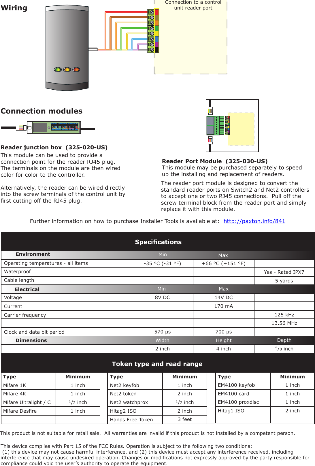 -35 °C (-31 °F) +66 °C (+151 °F)8V DC 14V DC  170 mA125 kHz13.56 MHz570 µs 700 µs2 inch 4 inch 5/8 inchType MinimumEM4100 keyfob 1 inchEM4100 card 1 inchEM4100 proxdisc 1 inchHitag1 ISO 2 inchToken type and read rangeType MinimumMifare 1K 1 inchMifare 4K 1 inchMifare Ultralight / C 1/2 inchMifare Desre 1 inchType MinimumNet2 keyfob 1 inchNet2 token 2 inchNet2 watchprox 1/2 inchHitag2 ISO 2 inch3 feetWiringVoltageClock and data bit period Carrier frequencySpecicationsOperating temperatures - all itemsElectricalEnvironment DimensionsMin MaxWidth Height DepthCurrentCable lengthWaterproofMin MaxThis product is not suitable for retail sale.  All warranties are invalid if this product is not installed by a competent person.Connection to a control unit reader portYes - Rated IPX75 yardsThe reader port module is designed to convert the standard reader ports on Switch2 and Net2 controllers to accept one or two RJ45 connections.  Pull off the screw terminal block from the reader port and simply replace it with this module.This module can be used to provide a connection point for the reader RJ45 plug.  The terminals on the module are then wired color for color to the controller.Alternatively, the reader can be wired directly into the screw terminals of the control unit by rst cutting off the RJ45 plug.Reader Port Module  (325-030-US)This module may be purchased separately to speed up the installing and replacement of readers.Connection modulesFurther information on how to purchase Installer Tools is available at:  http://paxton.info/841Reader junction box  (325-020-US)Hands Free TokenFCC ComplianceThis device complies with Part 15 of the FCC Rules. Operation is subject to the following two conditions: (1) this device may not cause harmful interference, and (2) this device must accept any interference received, including interference that may cause undesired operation. Changes or modications not expressly approved by the party responsible for compliance could void the user’s authority to operate the equipment. 