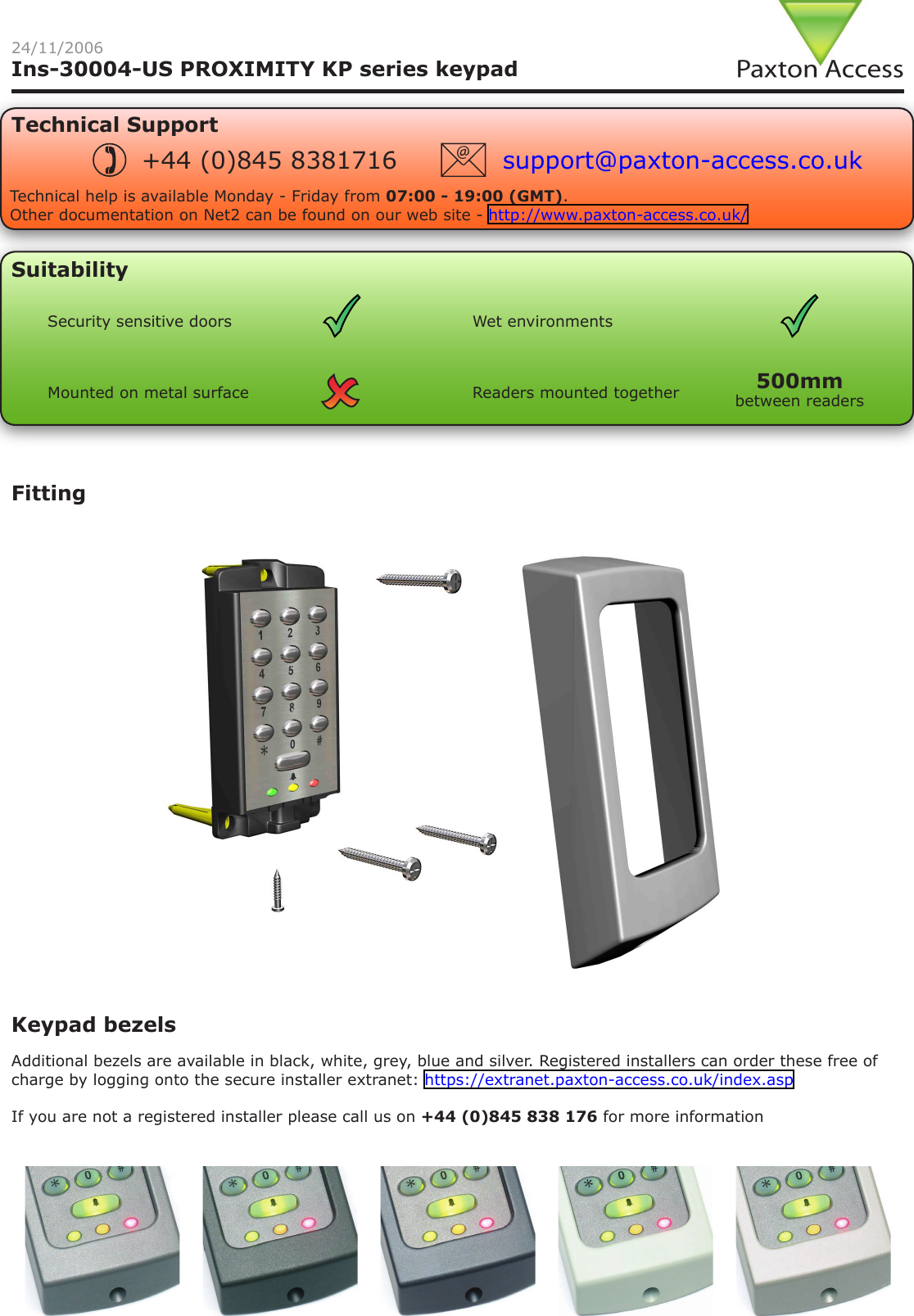 Ins-30004-US PROXIMITY KP series keypadSuitabilityKeypad bezelsAdditional bezels are available in black, white, grey, blue and silver. Registered installers can order these free of charge by logging onto the secure installer extranet: https://extranet.paxton-access.co.uk/index.aspIf you are not a registered installer please call us on +44 (0)845 838 176 for more informationFitting24/11/2006Security sensitive doors Wet environmentsReaders mounted togetherMounted on metal surfaceTechnical SupportTechnical help is available Monday - Friday from 07:00 - 19:00 (GMT).Other documentation on Net2 can be found on our web site - http://www.paxton-access.co.uk/+44 (0)845 8381716 support@paxton-access.co.ukbetween readers500mm