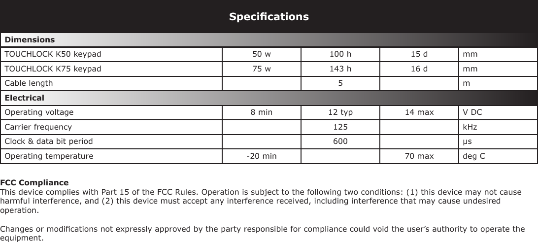 SpeciﬁcationsDimensions TOUCHLOCK K50 keypad  50 w  100 h  15 d  mm TOUCHLOCK K75 keypad  75 w  143 h  16 d  mm Cable length  5 m Electrical Operating voltage  8 min 12 typ 14 max V DC Carrier frequency 125 kHzClock &amp; data bit period  600 µsOperating temperature  -20 min  70 max  deg CFCC ComplianceThis device complies with Part 15 of the FCC Rules. Operation is subject to the following two conditions: (1) this device may not cause harmful interference, and (2) this device must accept any interference received, including interference that may cause undesired operation. Changes or modiﬁcations not expressly approved by the party responsible for compliance could void the user’s authority to operate the equipment.