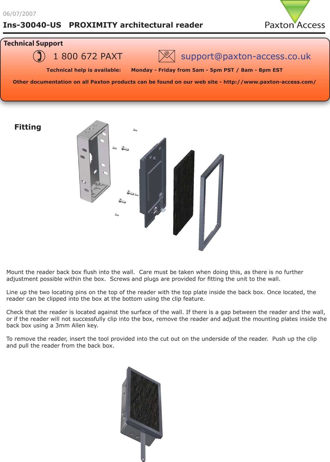 Ins-30040-US   PROXIMITY architectural reader06/07/2007Technical SupportTechnical help is available:      Monday - Friday from 5am - 5pm PST / 8am - 8pm EST   Other documentation on all Paxton products can be found on our web site - http://www.paxton-access.com/1 800 672 PAXT support@paxton-access.co.ukFittingMount the reader back box ush into the wall.  Care must be taken when doing this, as there is no further adjustment possible within the box.  Screws and plugs are provided for tting the unit to the wall.Line up the two locating pins on the top of the reader with the top plate inside the back box. Once located, the reader can be clipped into the box at the bottom using the clip feature.Check that the reader is located against the surface of the wall. If there is a gap between the reader and the wall, or if the reader will not successfully clip into the box, remove the reader and adjust the mounting plates inside the back box using a 3mm Allen key.To remove the reader, insert the tool provided into the cut out on the underside of the reader.  Push up the clip and pull the reader from the back box.