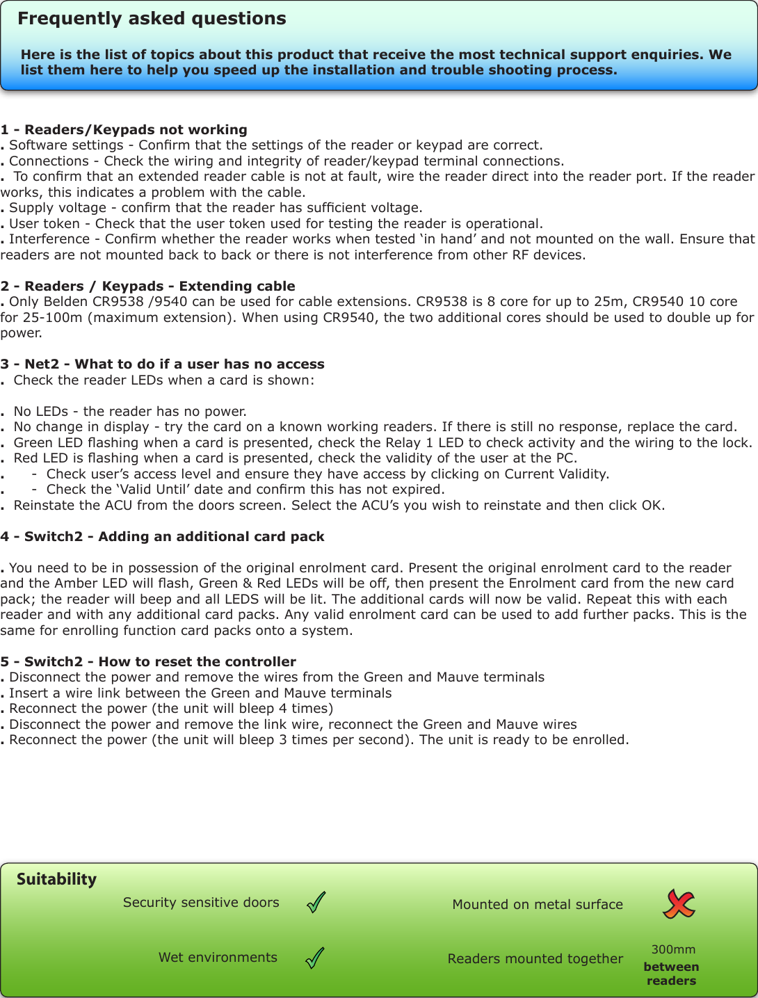 1 - Readers/Keypads not working . Software settings - Conrm that the settings of the reader or keypad are correct. . Connections - Check the wiring and integrity of reader/keypad terminal connections. .  To conrm that an extended reader cable is not at fault, wire the reader direct into the reader port. If the reader works, this indicates a problem with the cable.. Supply voltage - conrm that the reader has sufcient voltage. . User token - Check that the user token used for testing the reader is operational.. Interference - Conrm whether the reader works when tested ‘in hand’ and not mounted on the wall. Ensure that readers are not mounted back to back or there is not interference from other RF devices. 2 - Readers / Keypads - Extending cable . Only Belden CR9538 /9540 can be used for cable extensions. CR9538 is 8 core for up to 25m, CR9540 10 core for 25-100m (maximum extension). When using CR9540, the two additional cores should be used to double up for power.3 - Net2 - What to do if a user has no access.  Check the reader LEDs when a card is shown:.  No LEDs - the reader has no power. .  No change in display - try the card on a known working readers. If there is still no response, replace the card. .  Green LED ashing when a card is presented, check the Relay 1 LED to check activity and the wiring to the lock. .  Red LED is ashing when a card is presented, check the validity of the user at the PC. .      -  Check user’s access level and ensure they have access by clicking on Current Validity. .      -  Check the ‘Valid Until’ date and conrm this has not expired. .  Reinstate the ACU from the doors screen. Select the ACU’s you wish to reinstate and then click OK.4 - Switch2 - Adding an additional card pack. You need to be in possession of the original enrolment card. Present the original enrolment card to the reader and the Amber LED will ash, Green &amp; Red LEDs will be off, then present the Enrolment card from the new card pack; the reader will beep and all LEDS will be lit. The additional cards will now be valid. Repeat this with each reader and with any additional card packs. Any valid enrolment card can be used to add further packs. This is the same for enrolling function card packs onto a system.5 - Switch2 - How to reset the controller. Disconnect the power and remove the wires from the Green and Mauve terminals. Insert a wire link between the Green and Mauve terminals. Reconnect the power (the unit will bleep 4 times). Disconnect the power and remove the link wire, reconnect the Green and Mauve wires. Reconnect the power (the unit will bleep 3 times per second). The unit is ready to be enrolled.Here is the list of topics about this product that receive the most technical support enquiries. We list them here to help you speed up the installation and trouble shooting process.Frequently asked questionsReaders mounted together between readers300mmMounted on metal surfaceSuitabilitySecurity sensitive doorsWet environments