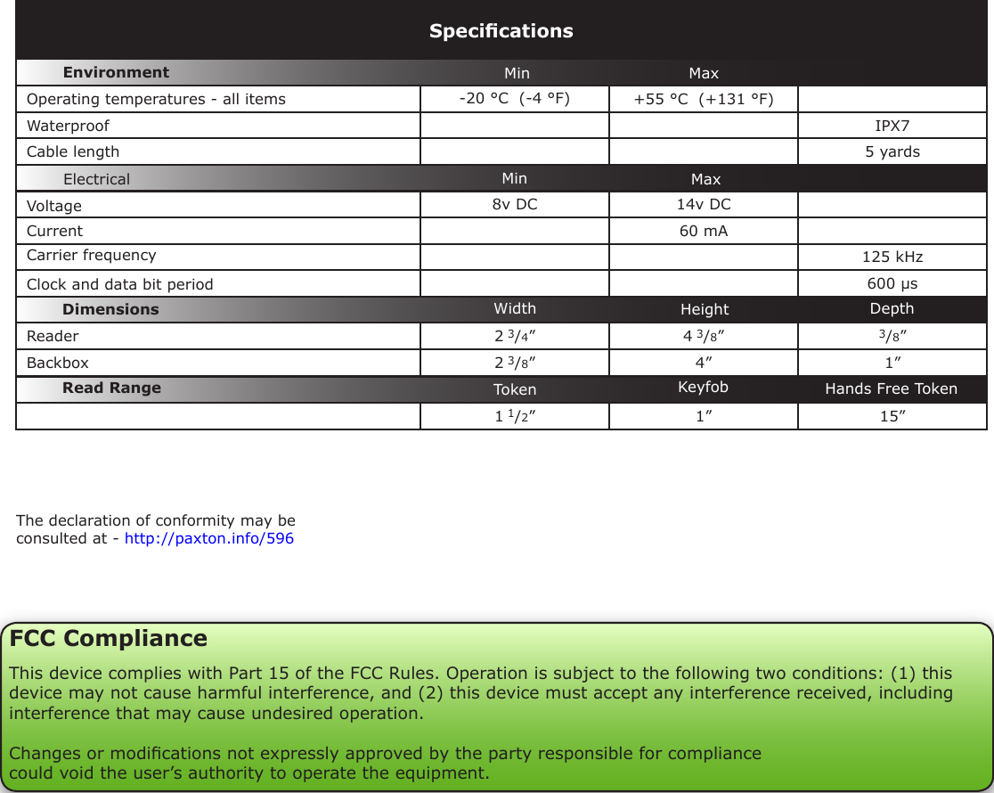 The declaration of conformity may be consulted at - http://paxton.info/596VoltageClock and data bit period Carrier frequency-20 °C  (-4 °F) +55 °C  (+131 °F)IPX75 yards8v DC 14v DC  60 mA125 kHz600 µs2 3/4”4 3/8”3/8”2 3/8”4” 1”1 1/2” 1” 15”SpecicationsOperating temperatures - all itemsElectricalEnvironment DimensionsMin MaxDepthWidthCurrentCable lengthRead Range Token Keyfob Hands Free TokenWaterproofMin MaxHeightReaderBackboxFCC ComplianceThis device complies with Part 15 of the FCC Rules. Operation is subject to the following two conditions: (1) this device may not cause harmful interference, and (2) this device must accept any interference received, including interference that may cause undesired operation. Changes or modications not expressly approved by the party responsible for compliancecould void the user’s authority to operate the equipment. 