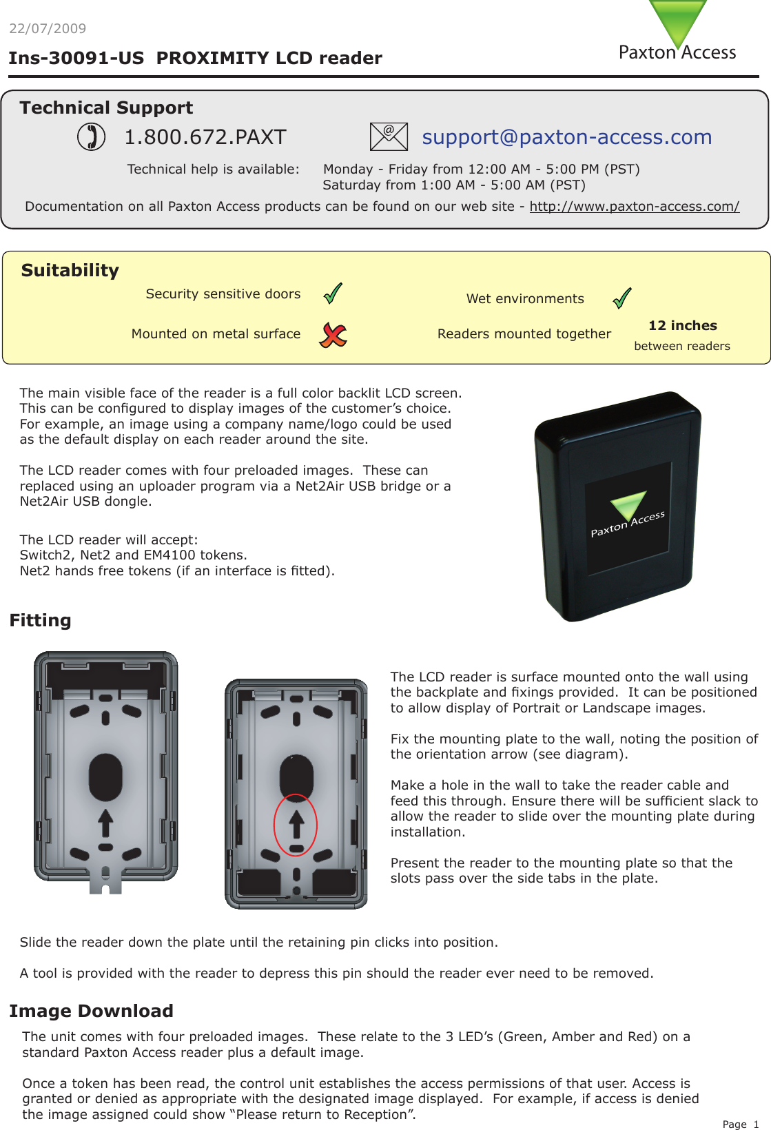 Page 122/07/2009FittingThe LCD reader is surface mounted onto the wall using the backplate and xings provided.  It can be positioned to allow display of Portrait or Landscape images.Fix the mounting plate to the wall, noting the position of the orientation arrow (see diagram).Make a hole in the wall to take the reader cable and feed this through. Ensure there will be sufcient slack to allow the reader to slide over the mounting plate during installation.Present the reader to the mounting plate so that the slots pass over the side tabs in the plate.Image DownloadThe unit comes with four preloaded images.  These relate to the 3 LED’s (Green, Amber and Red) on a standard Paxton Access reader plus a default image.Once a token has been read, the control unit establishes the access permissions of that user. Access is granted or denied as appropriate with the designated image displayed.  For example, if access is denied the image assigned could show “Please return to Reception”.The LCD reader will accept:Switch2, Net2 and EM4100 tokens.Net2 hands free tokens (if an interface is tted).Slide the reader down the plate until the retaining pin clicks into position.A tool is provided with the reader to depress this pin should the reader ever need to be removed.The main visible face of the reader is a full color backlit LCD screen. This can be congured to display images of the customer’s choice. For example, an image using a company name/logo could be used as the default display on each reader around the site.The LCD reader comes with four preloaded images.  These can replaced using an uploader program via a Net2Air USB bridge or a Net2Air USB dongle.Readers mounted togetherbetween readers12 inchesMounted on metal surfaceSuitabilitySecurity sensitive doors Wet environmentsIns-30091-US  PROXIMITY LCD reader0AXTON!CCESSTechnical SupportTechnical help is available:     Monday - Friday from 12:00 AM - 5:00 PM (PST)                               Saturday from 1:00 AM - 5:00 AM (PST)1.800.672.PAXT support@paxton-access.comDocumentation on all Paxton Access products can be found on our web site - http://www.paxton-access.com/